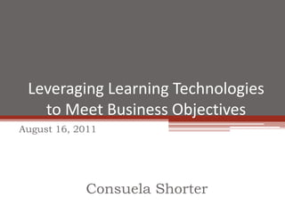 Leveraging Learning Technologies to Meet Business Objectives August 16, 2011 Consuela Shorter 