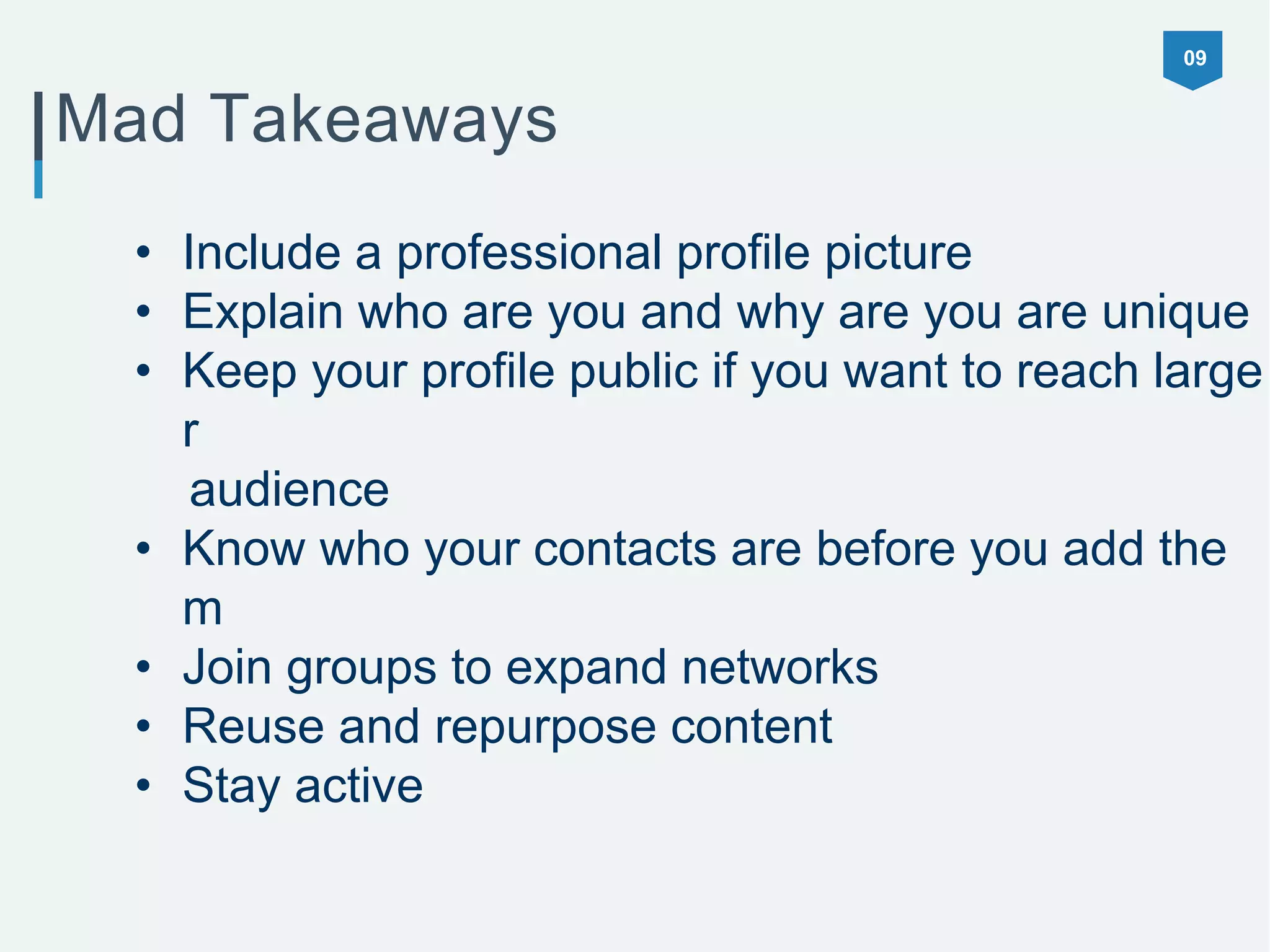09
Mad Takeaways
• Include a professional profile picture
• Explain who are you and why are you are unique
• Keep your profile public if you want to reach large
r
audience
• Know who your contacts are before you add the
m
• Join groups to expand networks
• Reuse and repurpose content
• Stay active
 
