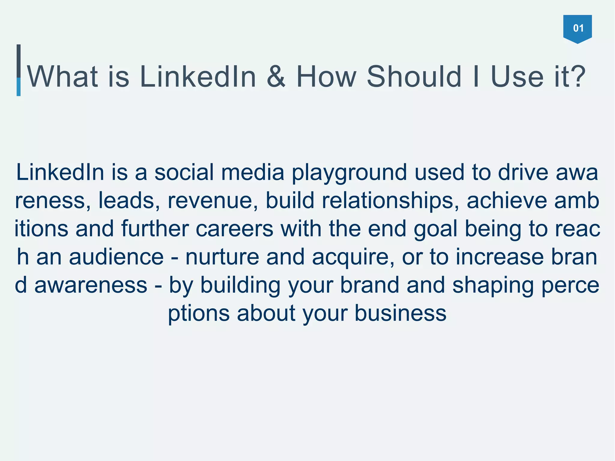 01
What is LinkedIn & How Should I Use it?
LinkedIn is a social media playground used to drive awa
reness, leads, revenue, build relationships, achieve amb
itions and further careers with the end goal being to reac
h an audience - nurture and acquire, or to increase bran
d awareness - by building your brand and shaping perce
ptions about your business
 