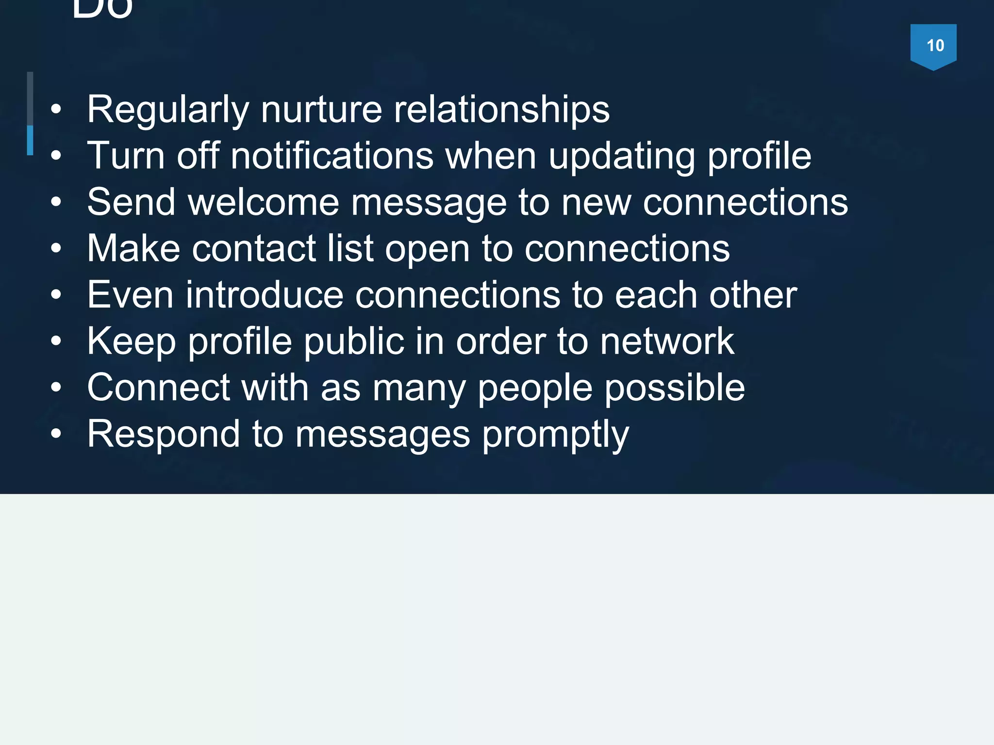 10
Do
• Regularly nurture relationships
• Turn off notifications when updating profile
• Send welcome message to new connections
• Make contact list open to connections
• Even introduce connections to each other
• Keep profile public in order to network
• Connect with as many people possible
• Respond to messages promptly
 