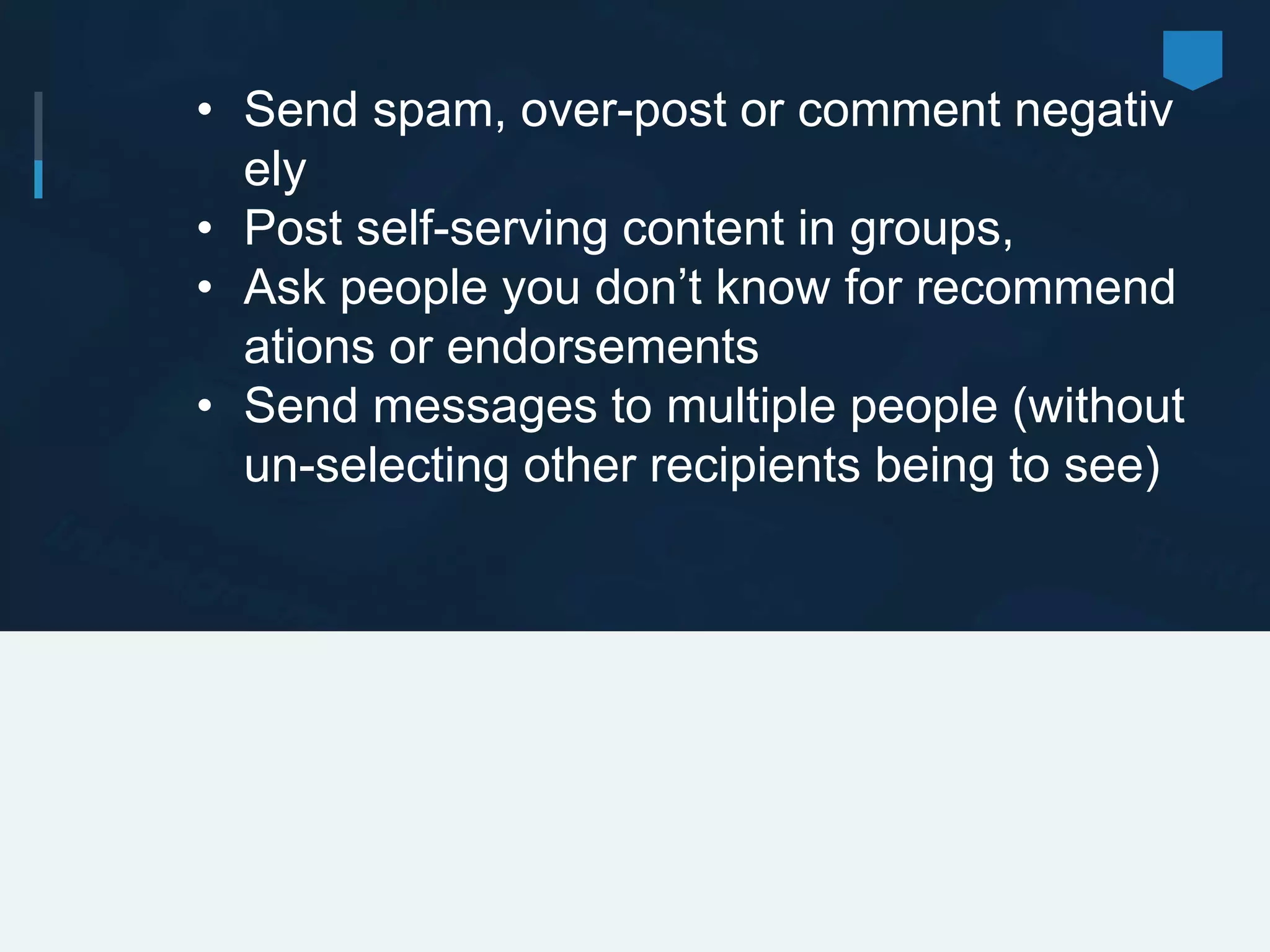 • Send spam, over-post or comment negativ
ely
• Post self-serving content in groups,
• Ask people you don’t know for recommend
ations or endorsements
• Send messages to multiple people (without
un-selecting other recipients being to see)
 