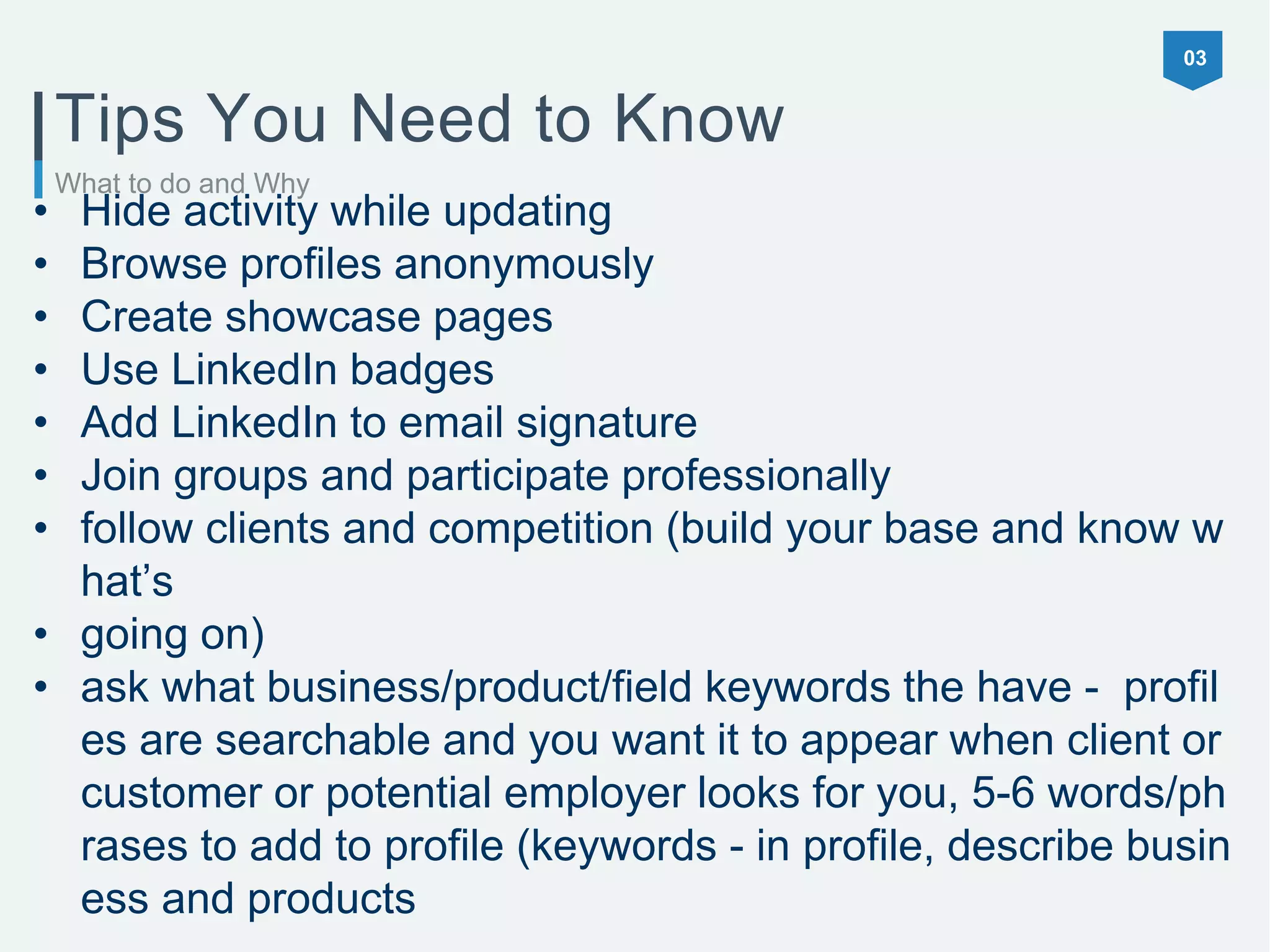 03
What to do and Why
Tips You Need to Know
• Hide activity while updating
• Browse profiles anonymously
• Create showcase pages
• Use LinkedIn badges
• Add LinkedIn to email signature
• Join groups and participate professionally
• follow clients and competition (build your base and know w
hat’s
• going on)
• ask what business/product/field keywords the have - profil
es are searchable and you want it to appear when client or
customer or potential employer looks for you, 5-6 words/ph
rases to add to profile (keywords - in profile, describe busin
ess and products
 