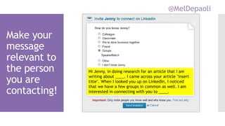 @MelDepaoli
Make your
message
relevant to
the person
you are
contacting!
Hi Jenny, in doing research for an article that I am
writing about ____. I came across your article "insert
title". When I looked you up on LinkedIn, I noticed
that we have a few groups in common as well. I am
interested in connecting with you to ____.
 