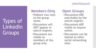 @MelDepaoli
Types of
LinkedIn
Groups
Members-Only
Padlock icon next
to the group
name.
Discussions will
NOT appear in
search engines.
Discussions are
visible to
members of the
group only.
Open Groups
 Discussions ARE
searchable by the
search engines.
 Discussions ARE
visible to anyone
online.
 Discussions can be
shared on other
social networking
sites.
 