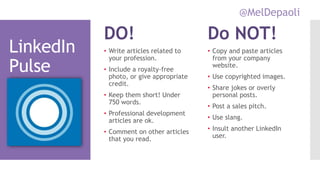 @MelDepaoli
LinkedIn
Pulse
DO!
• Write articles related to
your profession.
• Include a royalty-free
photo, or give appropriate
credit.
• Keep them short! Under
750 words.
• Professional development
articles are ok.
• Comment on other articles
that you read.
Do NOT!
• Copy and paste articles
from your company
website.
• Use copyrighted images.
• Share jokes or overly
personal posts.
• Post a sales pitch.
• Use slang.
• Insult another LinkedIn
user.
 