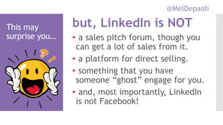 @MelDepaoli
This may
surprise you… • a sales pitch forum, though you
can get a lot of sales from it.
• a platform for direct selling.
• something that you have
someone “ghost” engage for you.
• and, most importantly, LinkedIn
is not Facebook!
but, LinkedIn is NOT
 