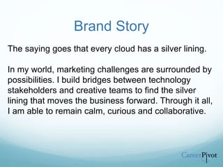 Brand Story
The saying goes that every cloud has a silver lining.
In my world, marketing challenges are surrounded by
possibilities. I build bridges between technology
stakeholders and creative teams to find the silver
lining that moves the business forward. Through it all,
I am able to remain calm, curious and collaborative.
 