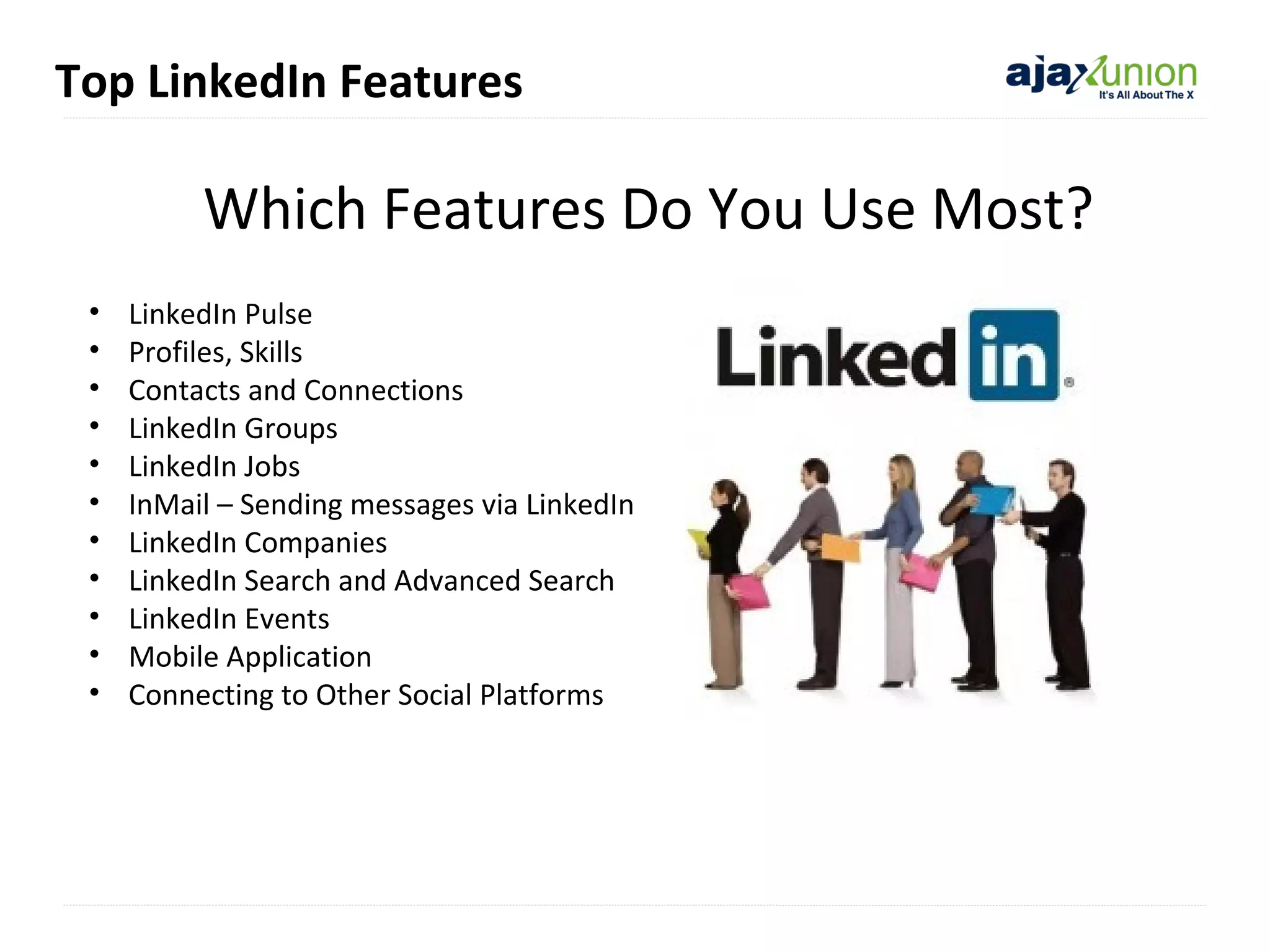 Top LinkedIn Features

Which Features Do You Use Most?
•
•
•
•
•
•
•
•
•
•
•

LinkedIn Pulse
Profiles, Skills
Contacts and Connections
LinkedIn Groups
LinkedIn Jobs
InMail – Sending messages via LinkedIn
LinkedIn Companies
LinkedIn Search and Advanced Search
LinkedIn Events
Mobile Application
Connecting to Other Social Platforms

 
