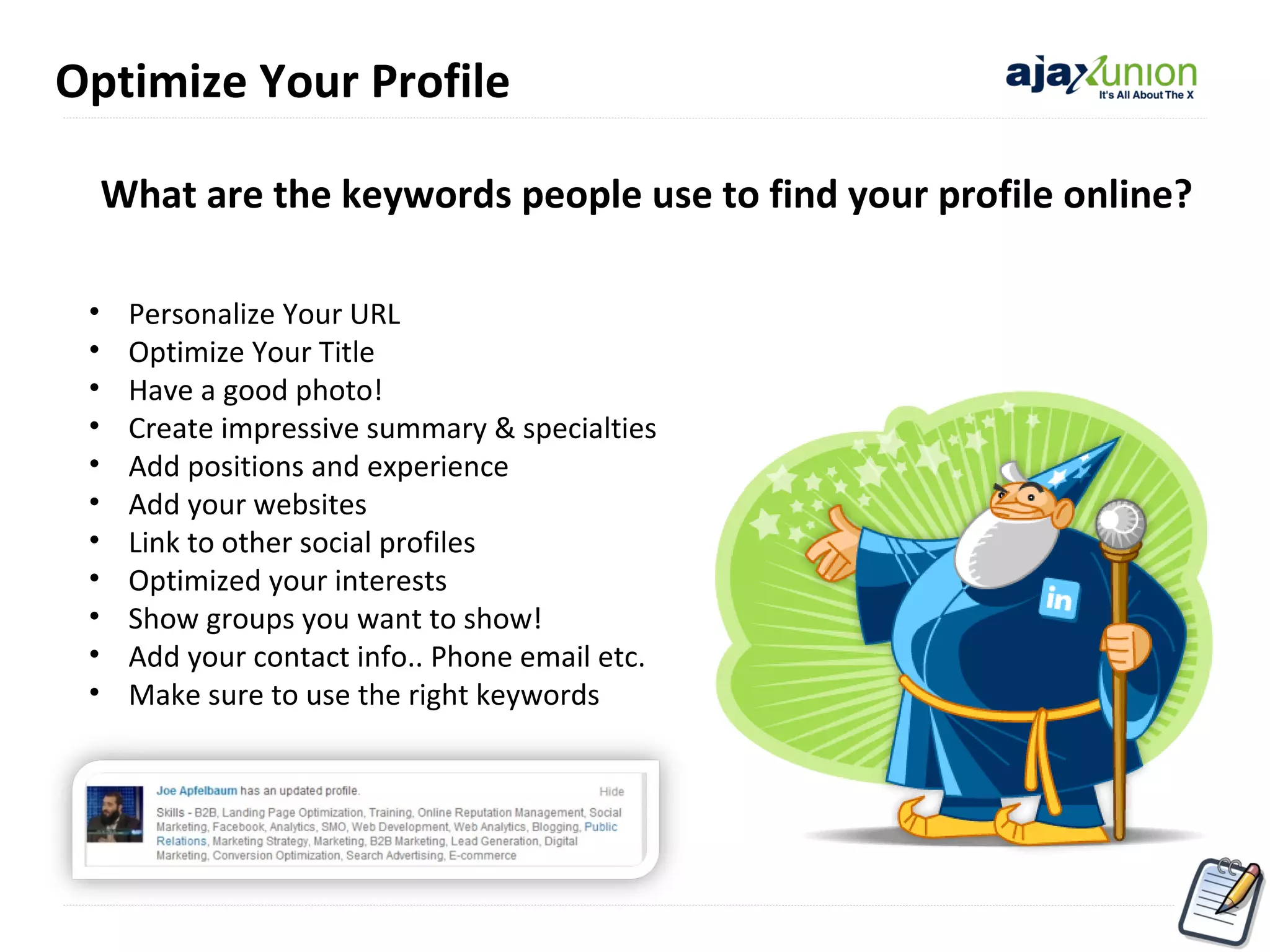Optimize Your Profile
What are the keywords people use to find your profile online?
•
•
•
•
•
•
•
•
•
•
•

Personalize Your URL
Optimize Your Title
Have a good photo!
Create impressive summary & specialties
Add positions and experience
Add your websites
Link to other social profiles
Optimized your interests
Show groups you want to show!
Add your contact info.. Phone email etc.
Make sure to use the right keywords

 
