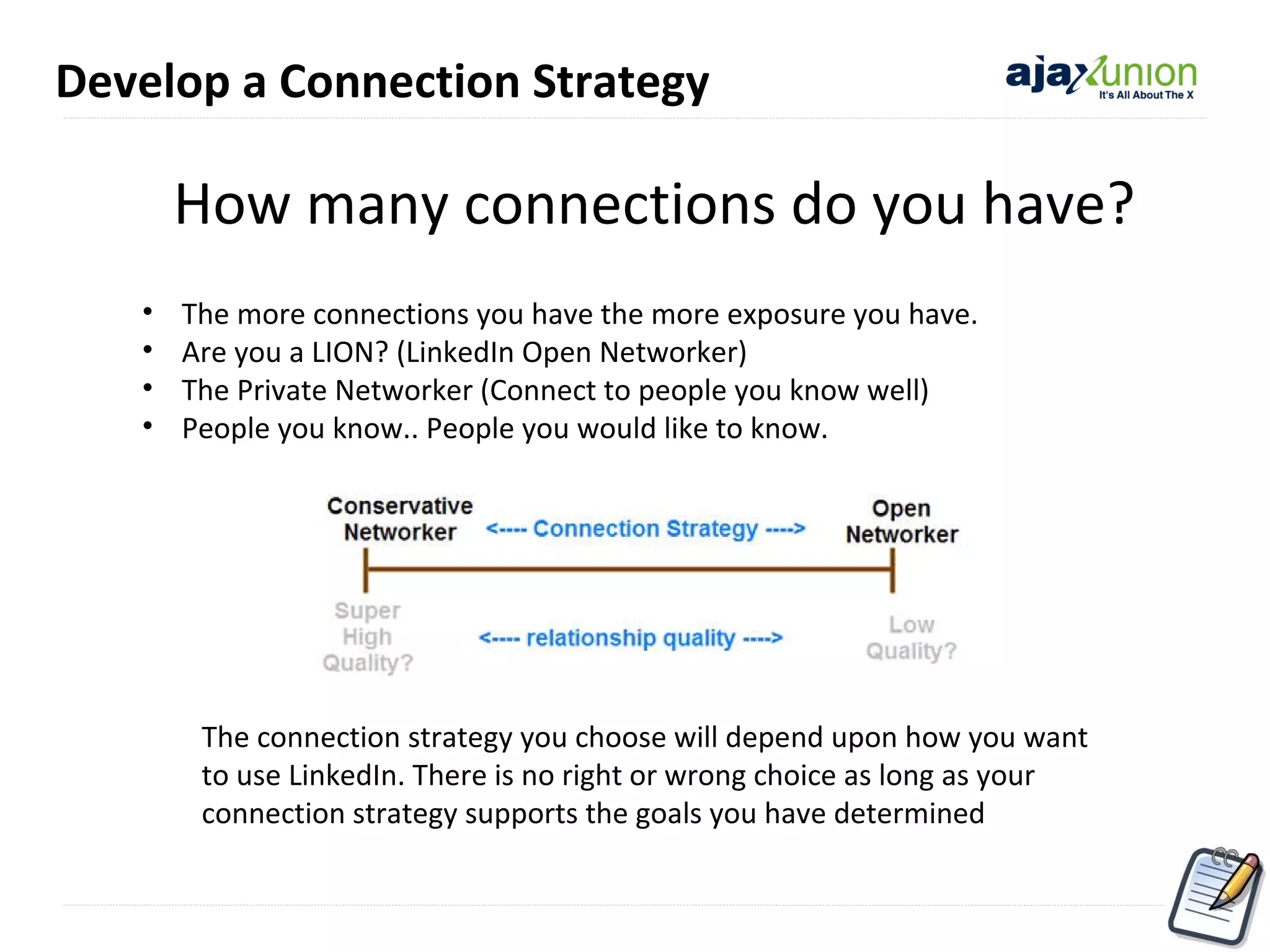 Develop a Connection Strategy

How many connections do you have?
•
•
•
•

The more connections you have the more exposure you have.
Are you a LION? (LinkedIn Open Networker)
The Private Networker (Connect to people you know well)
People you know.. People you would like to know.

The connection strategy you choose will depend upon how you want
to use LinkedIn. There is no right or wrong choice as long as your
connection strategy supports the goals you have determined

 