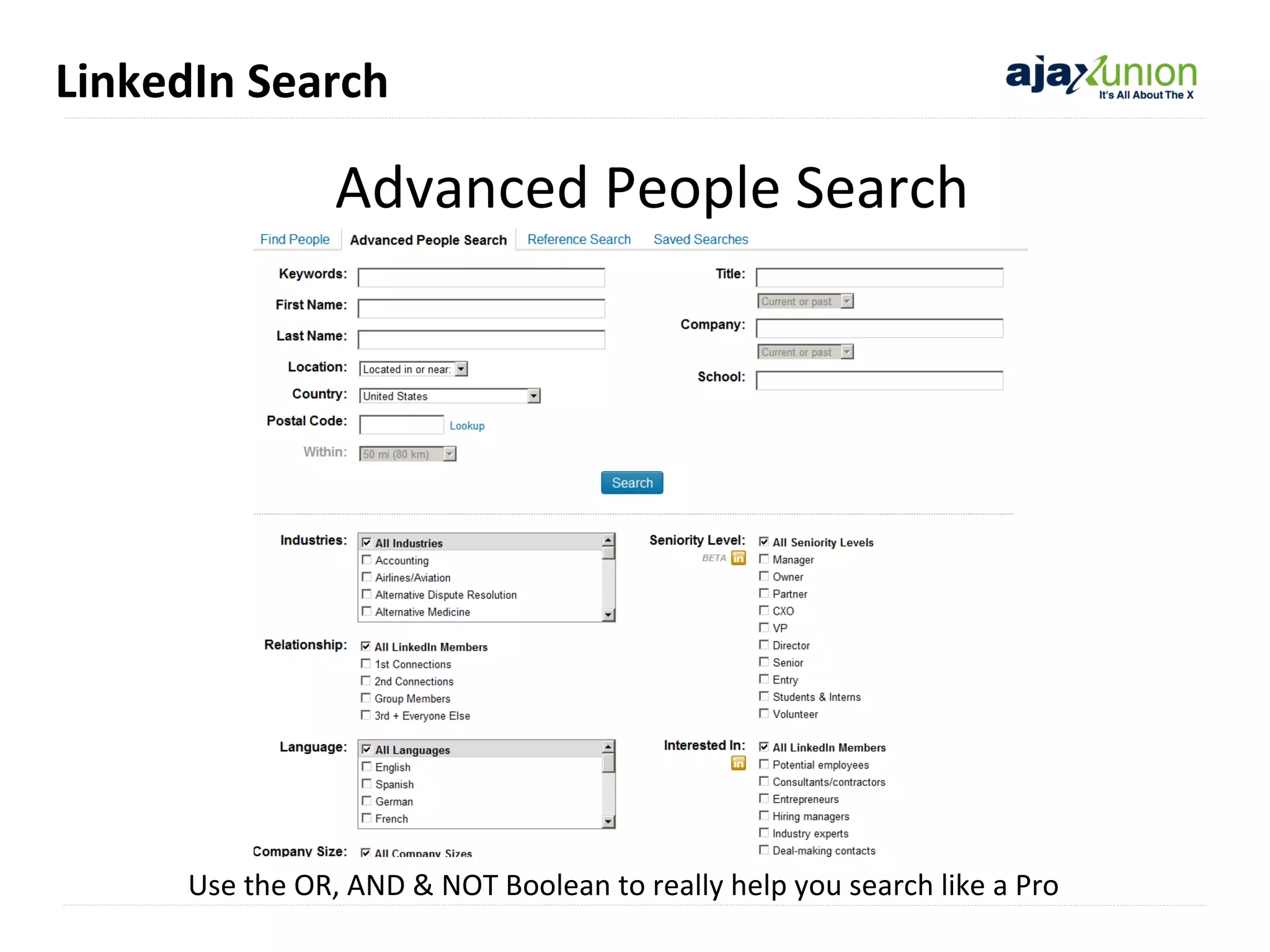 LinkedIn Search

Advanced People Search

Use the OR, AND & NOT Boolean to really help you search like a Pro

 