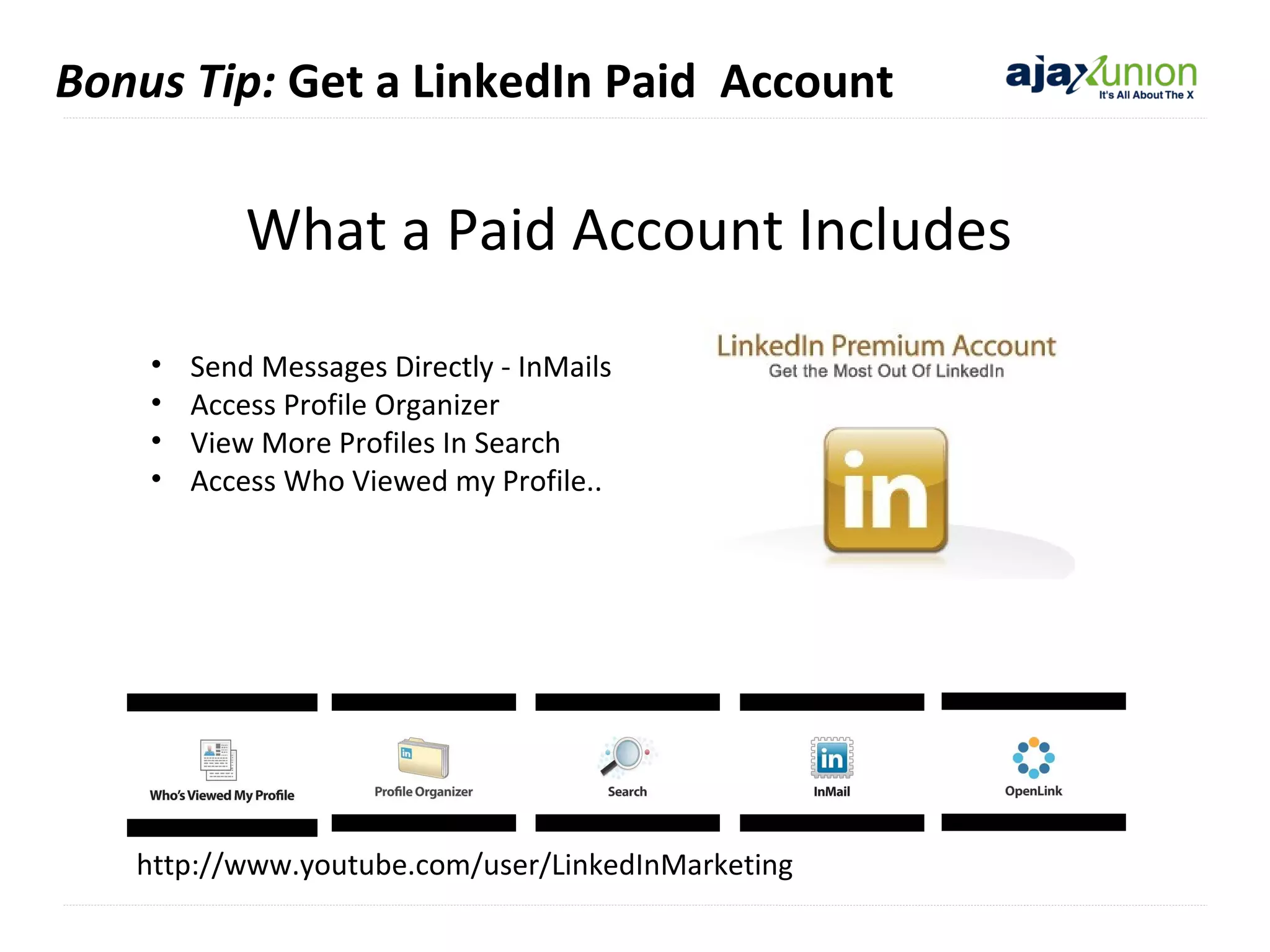 Bonus Tip: Get a LinkedIn Paid Account

What a Paid Account Includes
•
•
•
•

Send Messages Directly - InMails
Access Profile Organizer
View More Profiles In Search
Access Who Viewed my Profile..

http://www.youtube.com/user/LinkedInMarketing

 