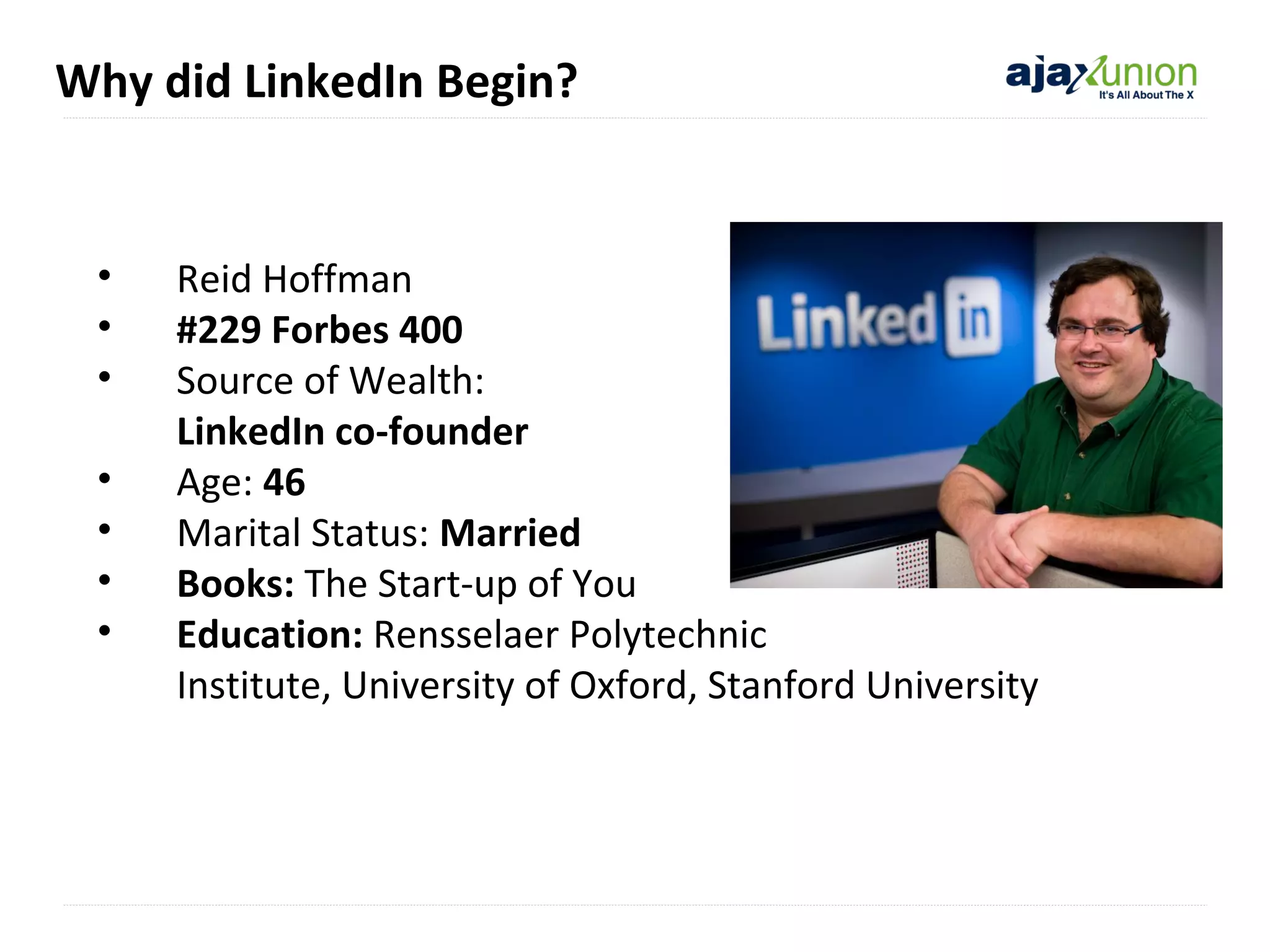 Why did LinkedIn Begin?

•
•
•
•
•
•
•

Reid Hoffman
#229 Forbes 400
Source of Wealth:
LinkedIn co-founder
selfAge: 46
Marital Status: Married
Books: The Start-up of You
Education: Rensselaer Polytechnic
Institute, University of Oxford, Stanford University

 