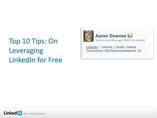 Aaron Downes
Top 10 Tips: On                  Relationship Manager EMEA at LinkedIn

                           LinkedIn | Internet | Dublin, Ireland
Leveraging                 Connections: 930 Recommendations: 23


LinkedIn for Free




    Recruiting Solutions
 