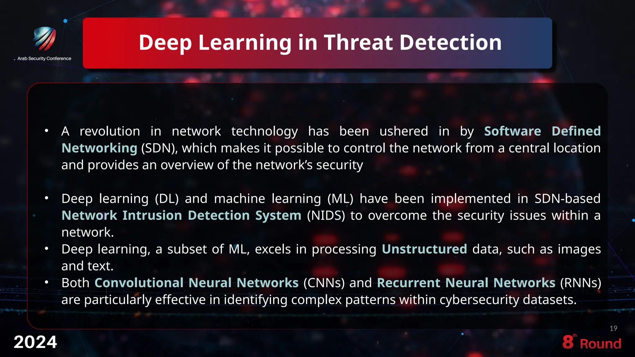 Deep Learning in Threat Detection
19
• A revolution in network technology has been ushered in by Software Defined
Networking (SDN), which makes it possible to control the network from a central location
and provides an overview of the network’s security
• Deep learning (DL) and machine learning (ML) have been implemented in SDN-based
Network Intrusion Detection System (NIDS) to overcome the security issues within a
network.
• Deep learning, a subset of ML, excels in processing Unstructured data, such as images
and text.
• Both Convolutional Neural Networks (CNNs) and Recurrent Neural Networks (RNNs)
are particularly effective in identifying complex patterns within cybersecurity datasets.
 