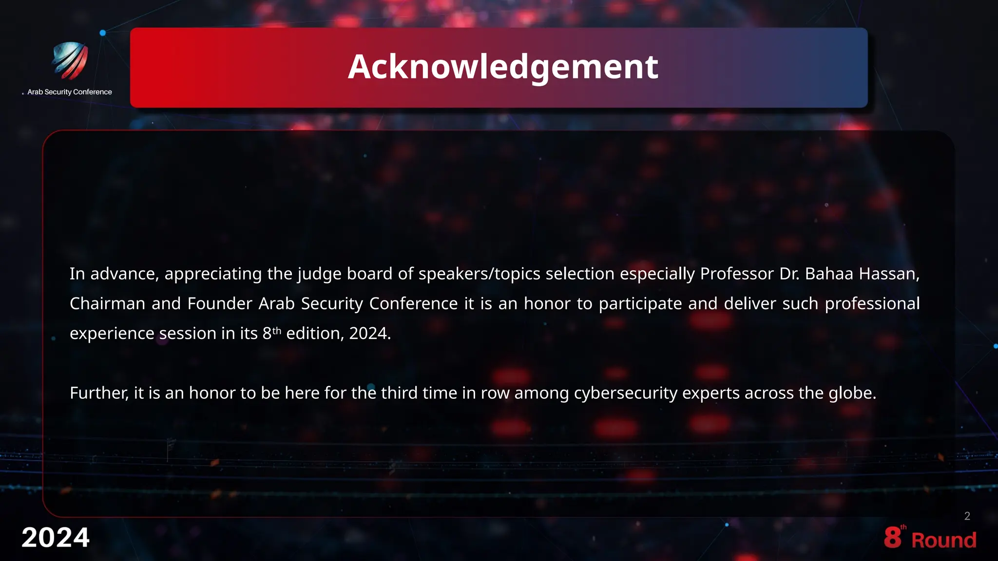 Acknowledgement
2
In advance, appreciating the judge board of speakers/topics selection especially Professor Dr. Bahaa Hassan,
Chairman and Founder Arab Security Conference it is an honor to participate and deliver such professional
experience session in its 8th
edition, 2024.
Further, it is an honor to be here for the third time in row among cybersecurity experts across the globe.
 