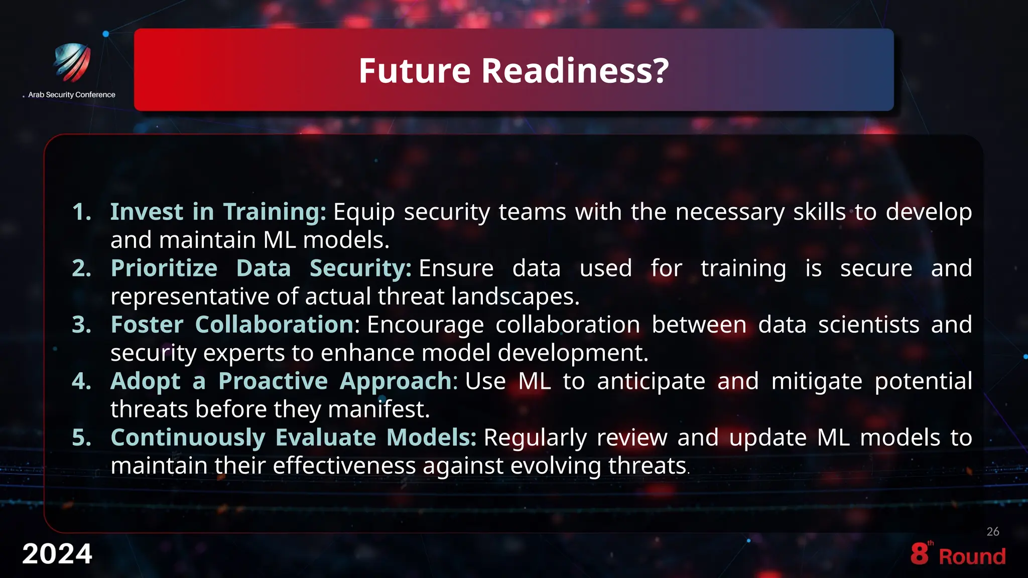 Future Readiness?
26
1. Invest in Training: Equip security teams with the necessary skills to develop
and maintain ML models.
2. Prioritize Data Security: Ensure data used for training is secure and
representative of actual threat landscapes.
3. Foster Collaboration: Encourage collaboration between data scientists and
security experts to enhance model development.
4. Adopt a Proactive Approach: Use ML to anticipate and mitigate potential
threats before they manifest.
5. Continuously Evaluate Models: Regularly review and update ML models to
maintain their effectiveness against evolving threats.
 