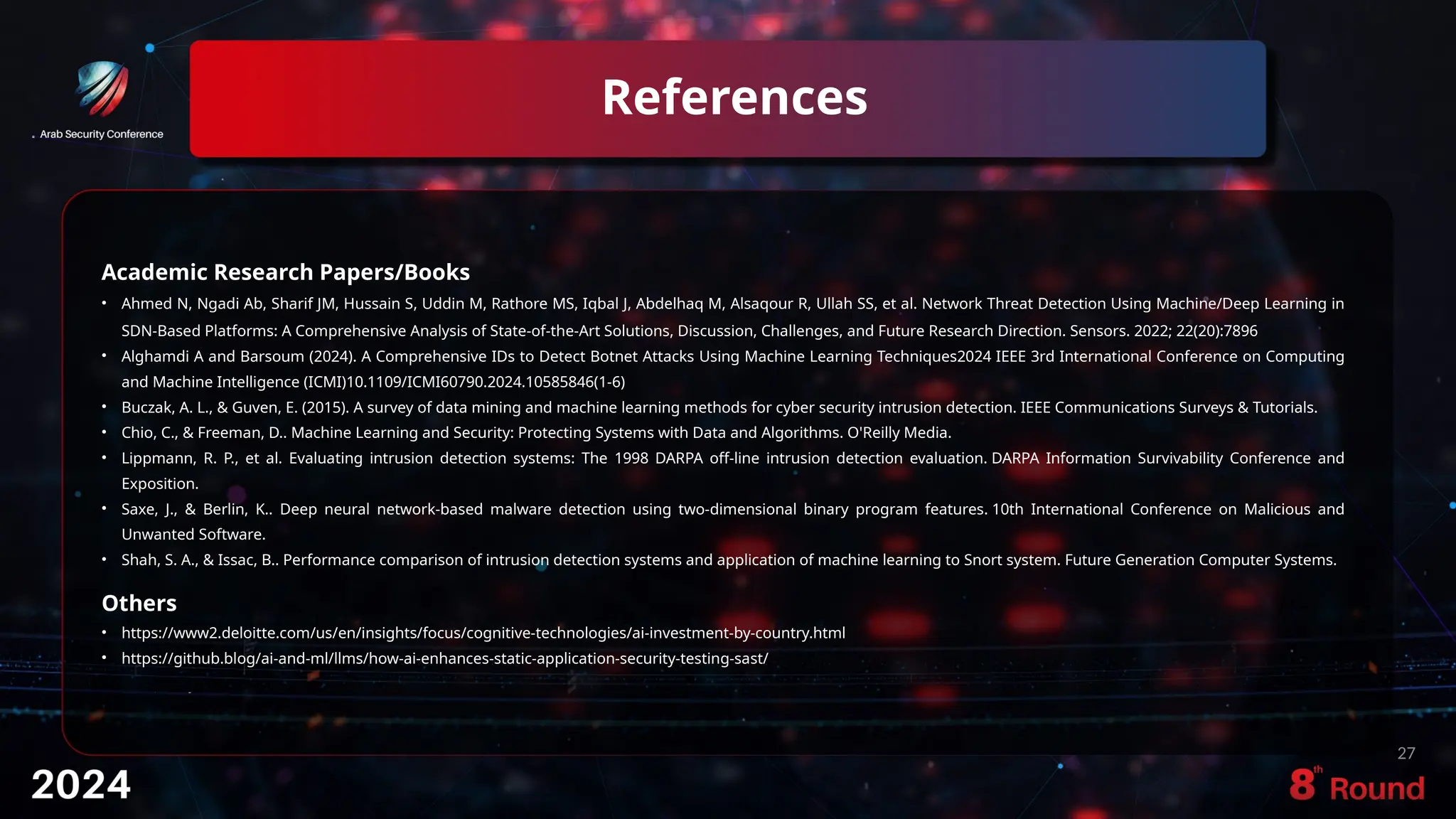 References
27
Academic Research Papers/Books
• Ahmed N, Ngadi Ab, Sharif JM, Hussain S, Uddin M, Rathore MS, Iqbal J, Abdelhaq M, Alsaqour R, Ullah SS, et al. Network Threat Detection Using Machine/Deep Learning in
SDN-Based Platforms: A Comprehensive Analysis of State-of-the-Art Solutions, Discussion, Challenges, and Future Research Direction. Sensors. 2022; 22(20):7896
• Alghamdi A and Barsoum (2024). A Comprehensive IDs to Detect Botnet Attacks Using Machine Learning Techniques2024 IEEE 3rd International Conference on Computing
and Machine Intelligence (ICMI)10.1109/ICMI60790.2024.10585846(1-6)
• Buczak, A. L., & Guven, E. (2015). A survey of data mining and machine learning methods for cyber security intrusion detection. IEEE Communications Surveys & Tutorials.
• Chio, C., & Freeman, D.. Machine Learning and Security: Protecting Systems with Data and Algorithms. O'Reilly Media.
• Lippmann, R. P., et al. Evaluating intrusion detection systems: The 1998 DARPA off-line intrusion detection evaluation. DARPA Information Survivability Conference and
Exposition.
• Saxe, J., & Berlin, K.. Deep neural network-based malware detection using two-dimensional binary program features. 10th International Conference on Malicious and
Unwanted Software.
• Shah, S. A., & Issac, B.. Performance comparison of intrusion detection systems and application of machine learning to Snort system. Future Generation Computer Systems.
Others
• https://www2.deloitte.com/us/en/insights/focus/cognitive-technologies/ai-investment-by-country.html
• https://github.blog/ai-and-ml/llms/how-ai-enhances-static-application-security-testing-sast/
• ddd
 