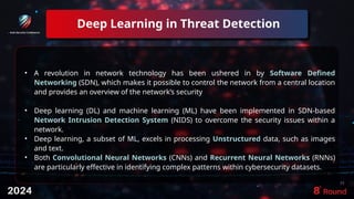 Deep Learning in Threat Detection
19
• A revolution in network technology has been ushered in by Software Defined
Networking (SDN), which makes it possible to control the network from a central location
and provides an overview of the network’s security
• Deep learning (DL) and machine learning (ML) have been implemented in SDN-based
Network Intrusion Detection System (NIDS) to overcome the security issues within a
network.
• Deep learning, a subset of ML, excels in processing Unstructured data, such as images
and text.
• Both Convolutional Neural Networks (CNNs) and Recurrent Neural Networks (RNNs)
are particularly effective in identifying complex patterns within cybersecurity datasets.
 