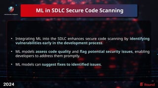 ML in SDLC Secure Code Scanning
22
• Integrating ML into the SDLC enhances secure code scanning by identifying
vulnerabilities early in the development process.
• ML models assess code quality and flag potential security issues, enabling
developers to address them promptly.
• ML models can suggest fixes to identified issues.
 