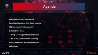 Agenda
3
• AI in Cybersecurity, in nutshell
• Benefits of Applying AI in Cybersecurity
• AI Uses Cases in Cybersecurity
• Detailed Use Cases
• Deep Learning in Threat Detection
• ML in SDLC Secure Code Scanning
• Future Readiness, Recommendations
• References
• ddd
 
