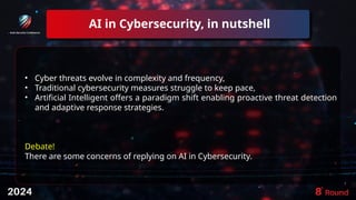 AI in Cybersecurity, in nutshell
7
• Cyber threats evolve in complexity and frequency,
• Traditional cybersecurity measures struggle to keep pace,
• Artificial Intelligent offers a paradigm shift enabling proactive threat detection
and adaptive response strategies.
Debate!
There are some concerns of replying on AI in Cybersecurity.
 