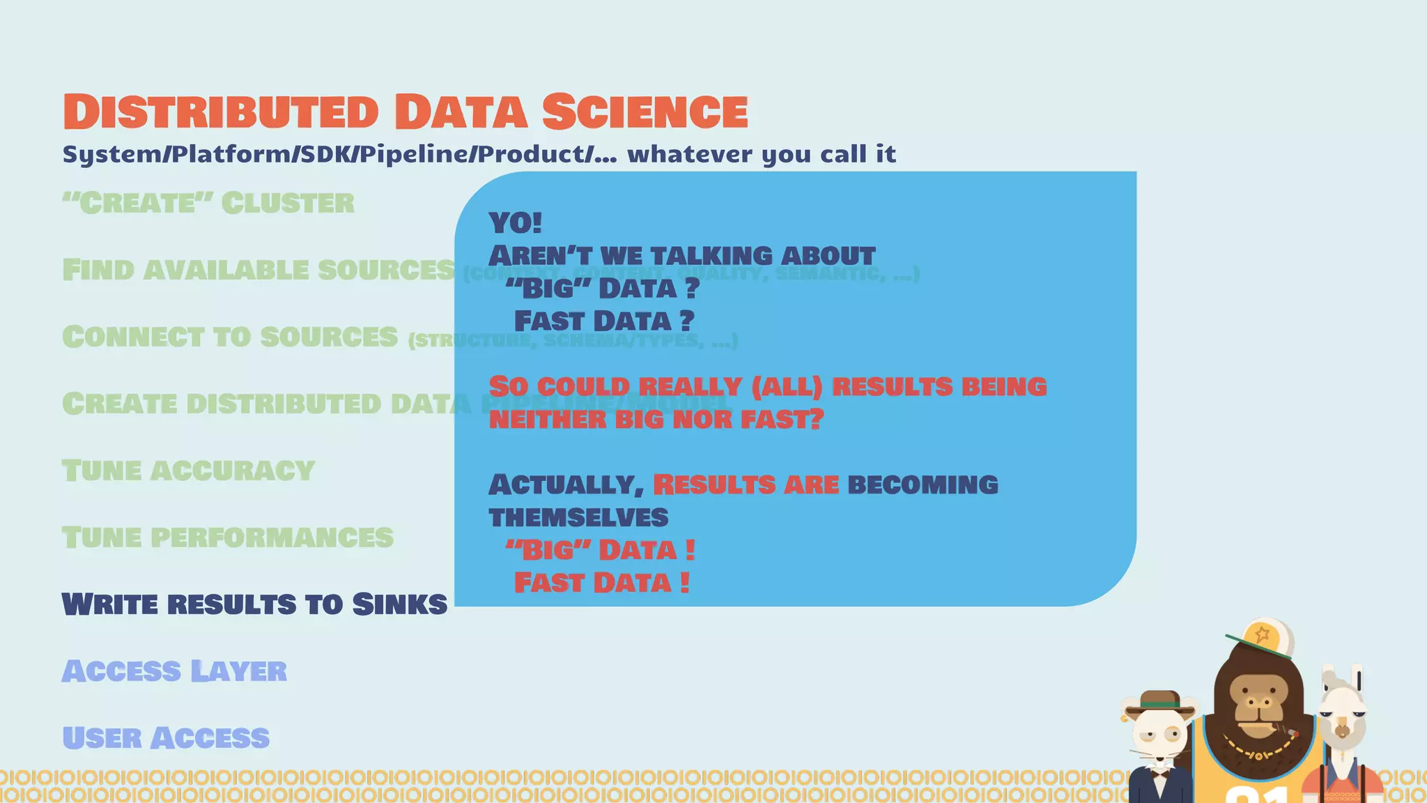 Distributed Data Science
System/Platform/SDK/Pipeline/Product/… whatever you call it
“Create” Cluster
Find available sources (context, content, quality, semantic, …)
Connect to sources (structure, schema/types, …)
Create distributed data pipeline/Model
Tune accuracy
Tune performances
Write results to Sinks
Access Layer
User Access
YO!
Aren’t we talking about
“Big” Data ?
Fast Data ?
So could really (all) results being
neither big nor fast?
Actually, Results are becoming
themselves
“Big” Data !
Fast Data !
 