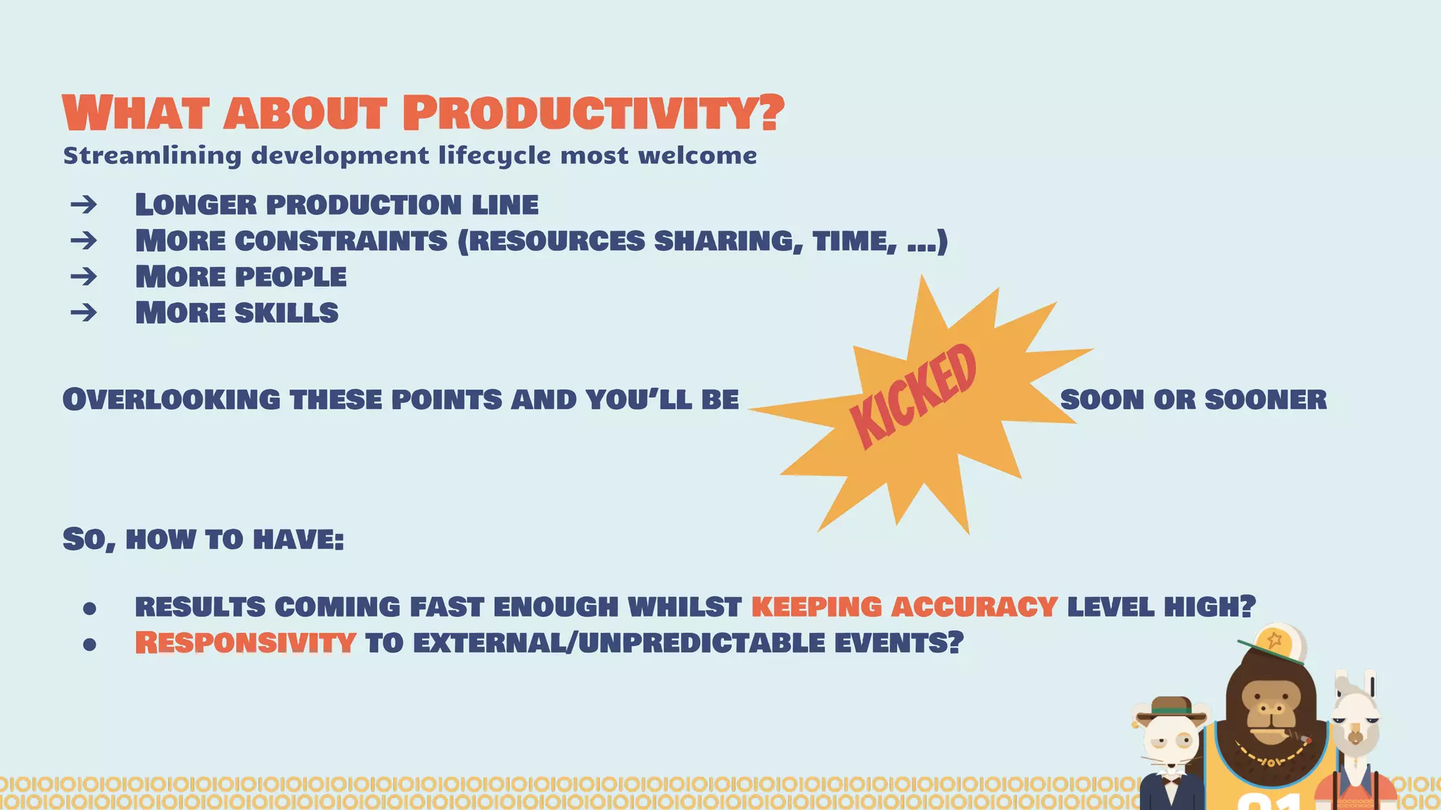 What about Productivity?
Streamlining development lifecycle most welcome
➔ Longer production line
➔ More constraints (resources sharing, time, …)
➔ More people
➔ More skills
Overlooking these points and you’ll be soon or sooner
So, how to have:
● results coming fast enough whilst keeping accuracy level high?
● Responsivity to external/unpredictable events?
kicked
 