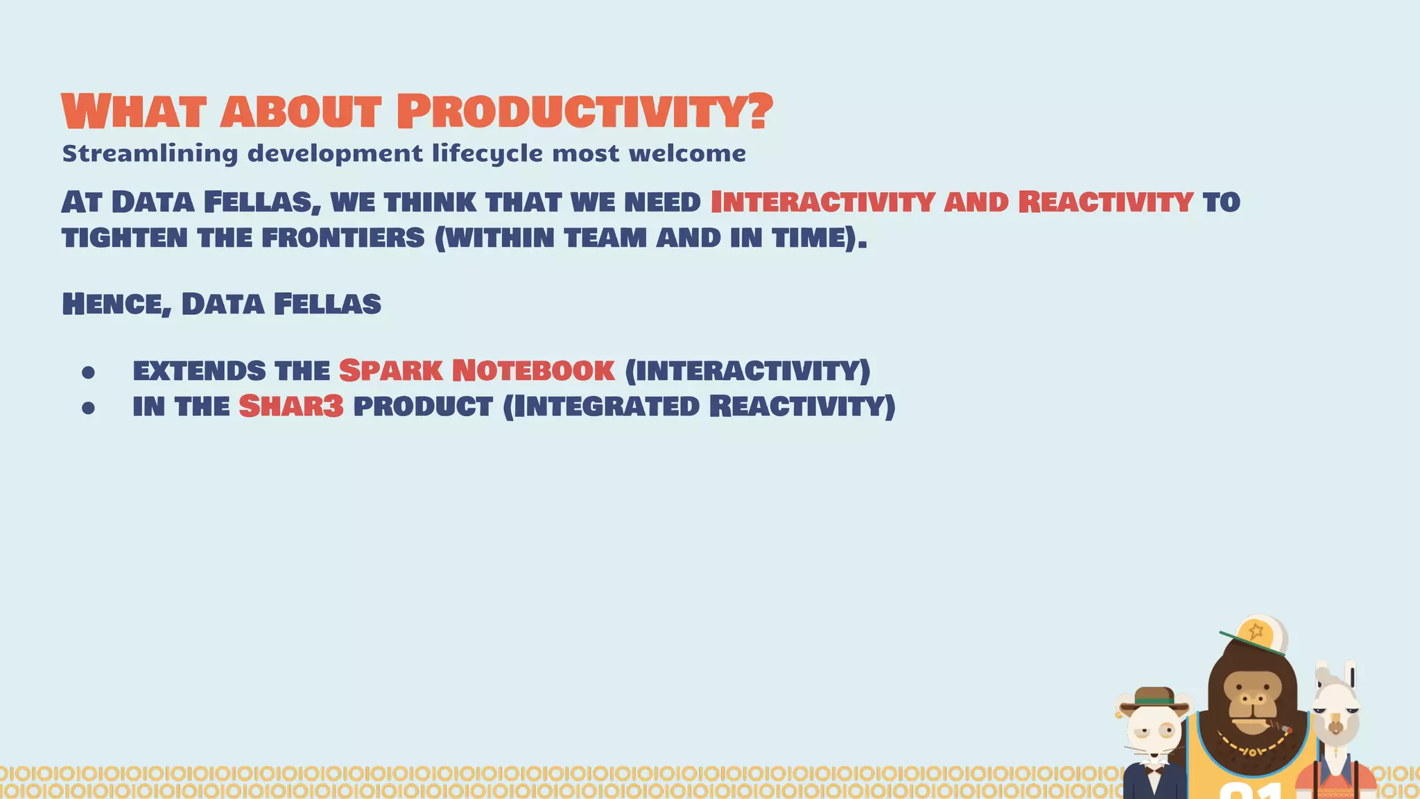 What about Productivity?
Streamlining development lifecycle most welcome
At Data Fellas, we think that we need Interactivity and Reactivity to
tighten the frontiers (within team and in time).
Hence, Data Fellas
● extends the Spark Notebook (interactivity)
● in the Shar3 product (Integrated Reactivity)
 