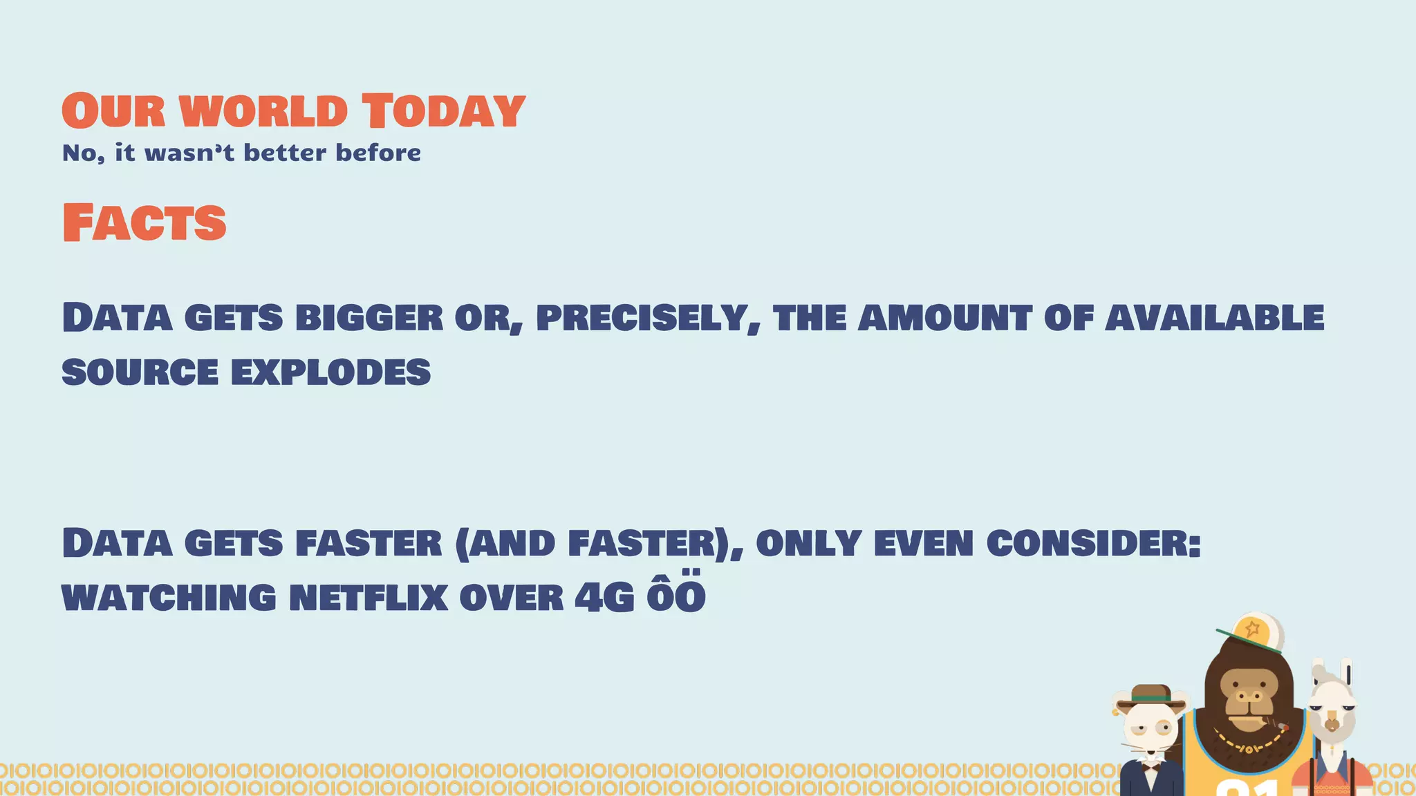 Facts
Data gets bigger or, precisely, the amount of available
source explodes
Data gets faster (and faster), only even consider:
watching netflix over 4G ôÖ
Our world Today
No, it wasn’t better before
 