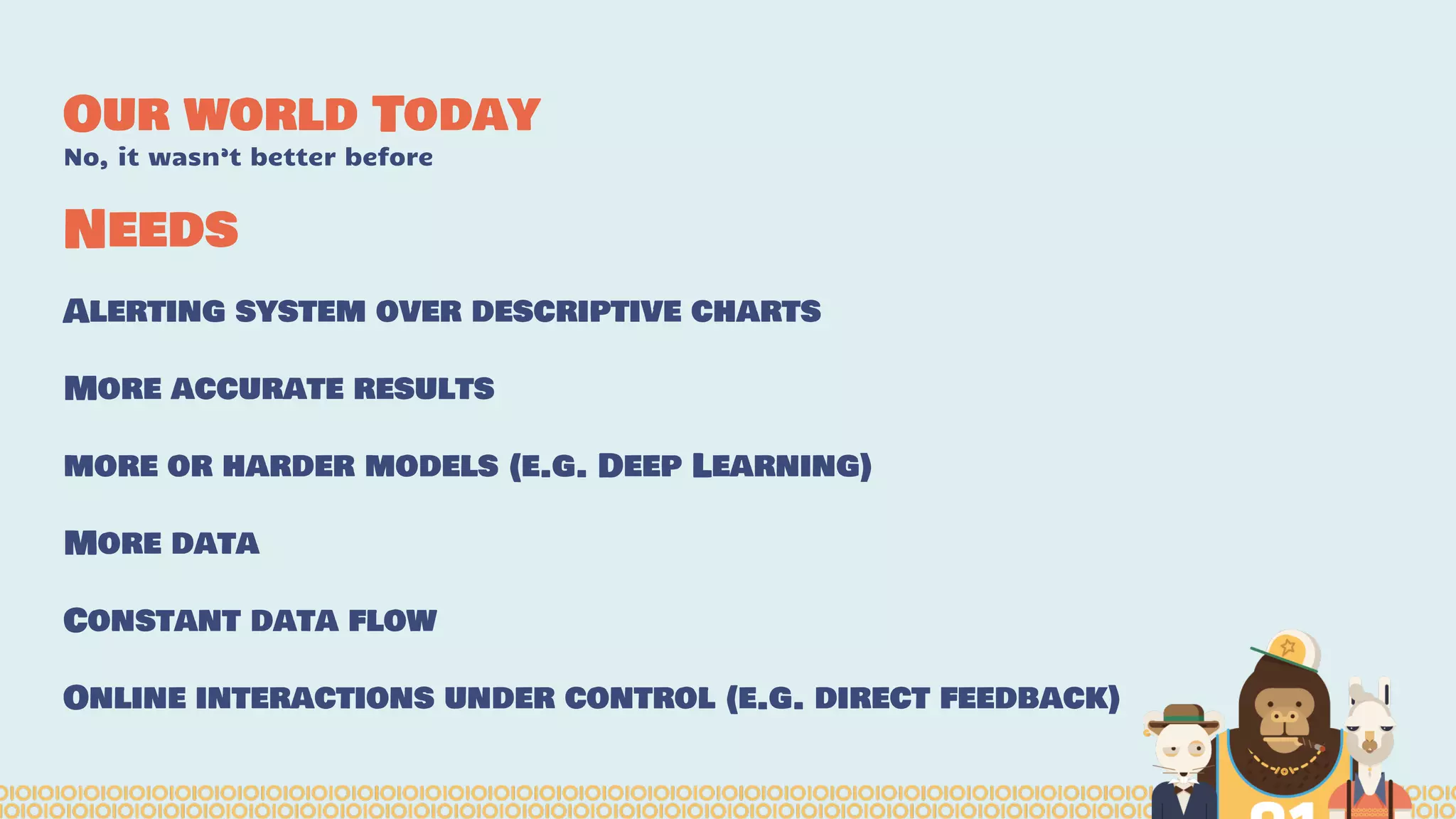 Our world Today
No, it wasn’t better before
Alerting system over descriptive charts
More accurate results
more or harder models (e.g. Deep Learning)
More data
Constant data flow
Online interactions under control (e.g. direct feedback)
Needs
 