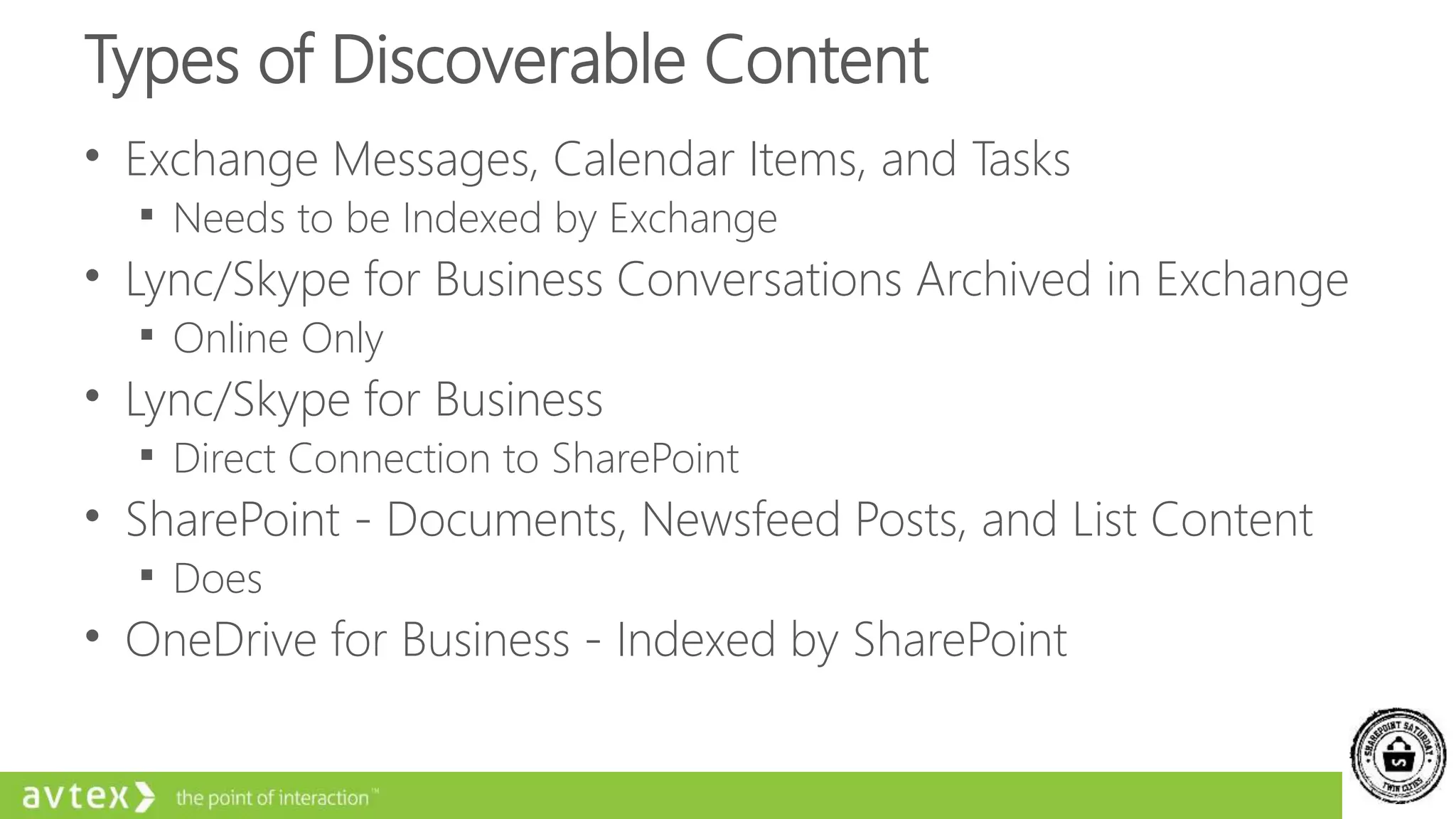 Types of Discoverable Content
• Exchange Messages, Calendar Items, and Tasks
 Needs to be Indexed by Exchange
• Lync/Skype for Business Conversations Archived in Exchange
 Online Only
• Lync/Skype for Business
 Direct Connection to SharePoint
• SharePoint - Documents, Newsfeed Posts, and List Content
 Does
• OneDrive for Business - Indexed by SharePoint
 