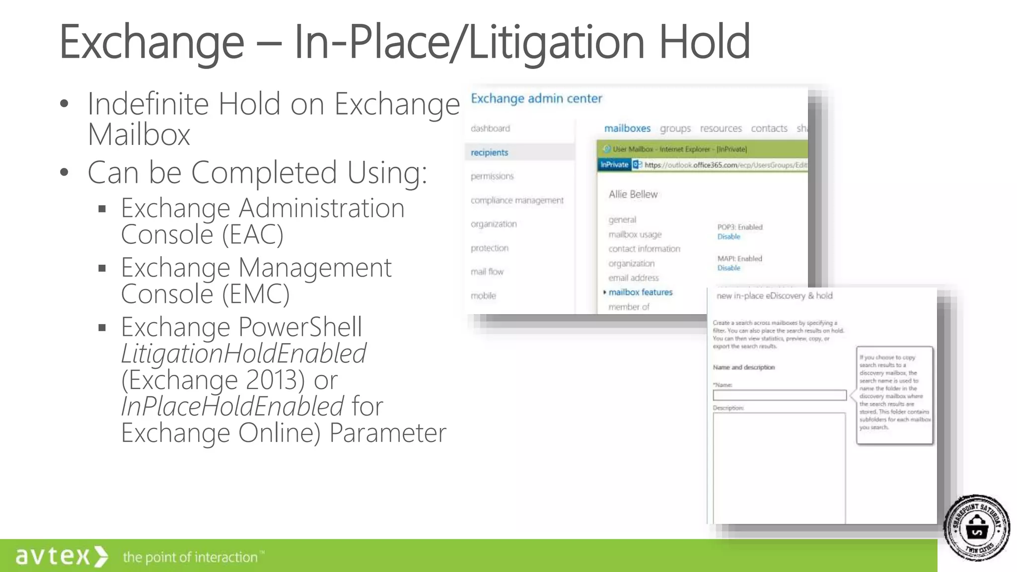 Exchange – In-Place/Litigation Hold
• Indefinite Hold on Exchange
Mailbox
• Can be Completed Using:
 Exchange Administration
Console (EAC)
 Exchange Management
Console (EMC)
 Exchange PowerShell
LitigationHoldEnabled
(Exchange 2013) or
InPlaceHoldEnabled for
Exchange Online) Parameter
 