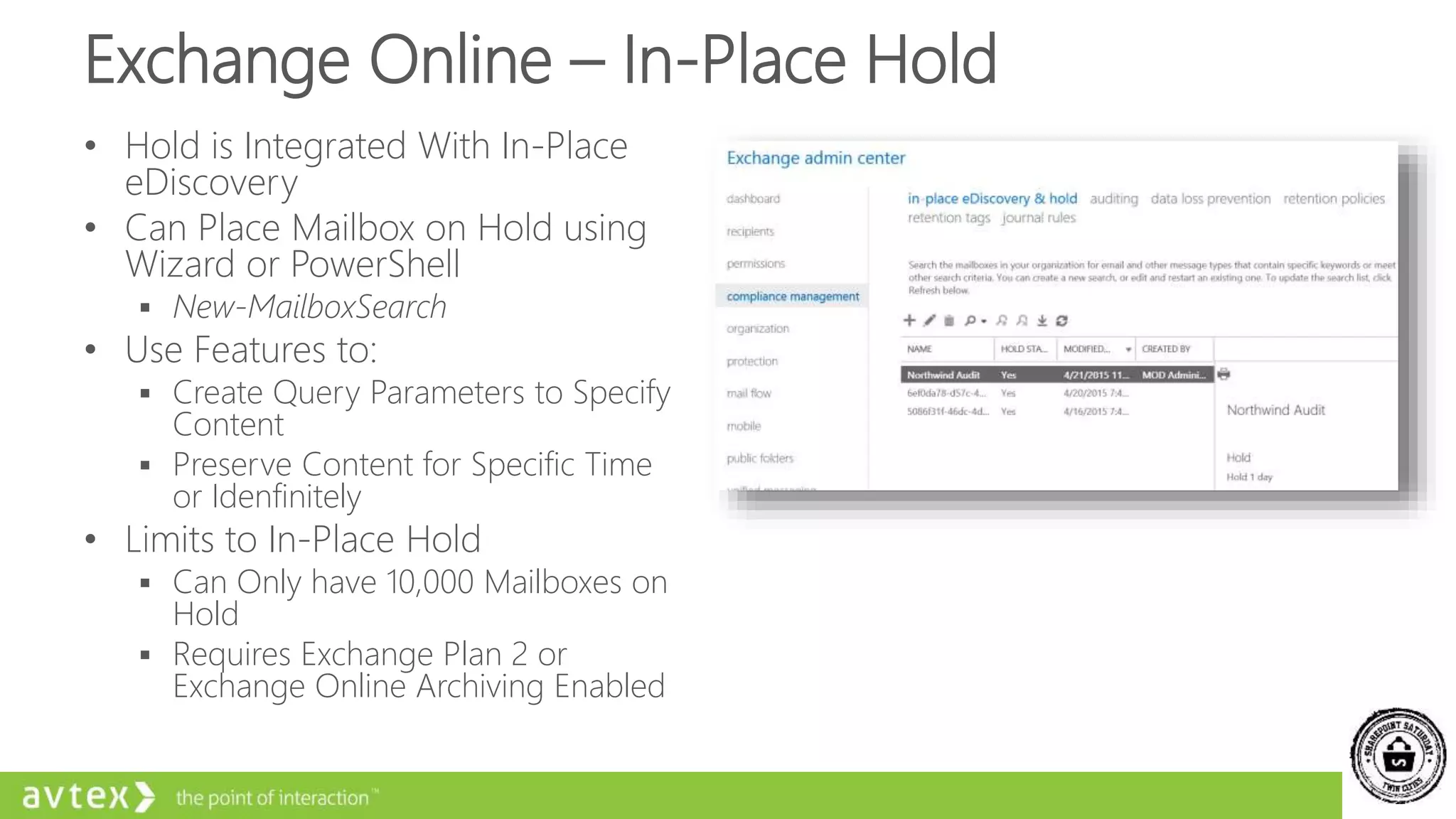 Exchange Online – In-Place Hold
• Hold is Integrated With In-Place
eDiscovery
• Can Place Mailbox on Hold using
Wizard or PowerShell
 New-MailboxSearch
• Use Features to:
 Create Query Parameters to Specify
Content
 Preserve Content for Specific Time
or Idenfinitely
• Limits to In-Place Hold
 Can Only have 10,000 Mailboxes on
Hold
 Requires Exchange Plan 2 or
Exchange Online Archiving Enabled
 