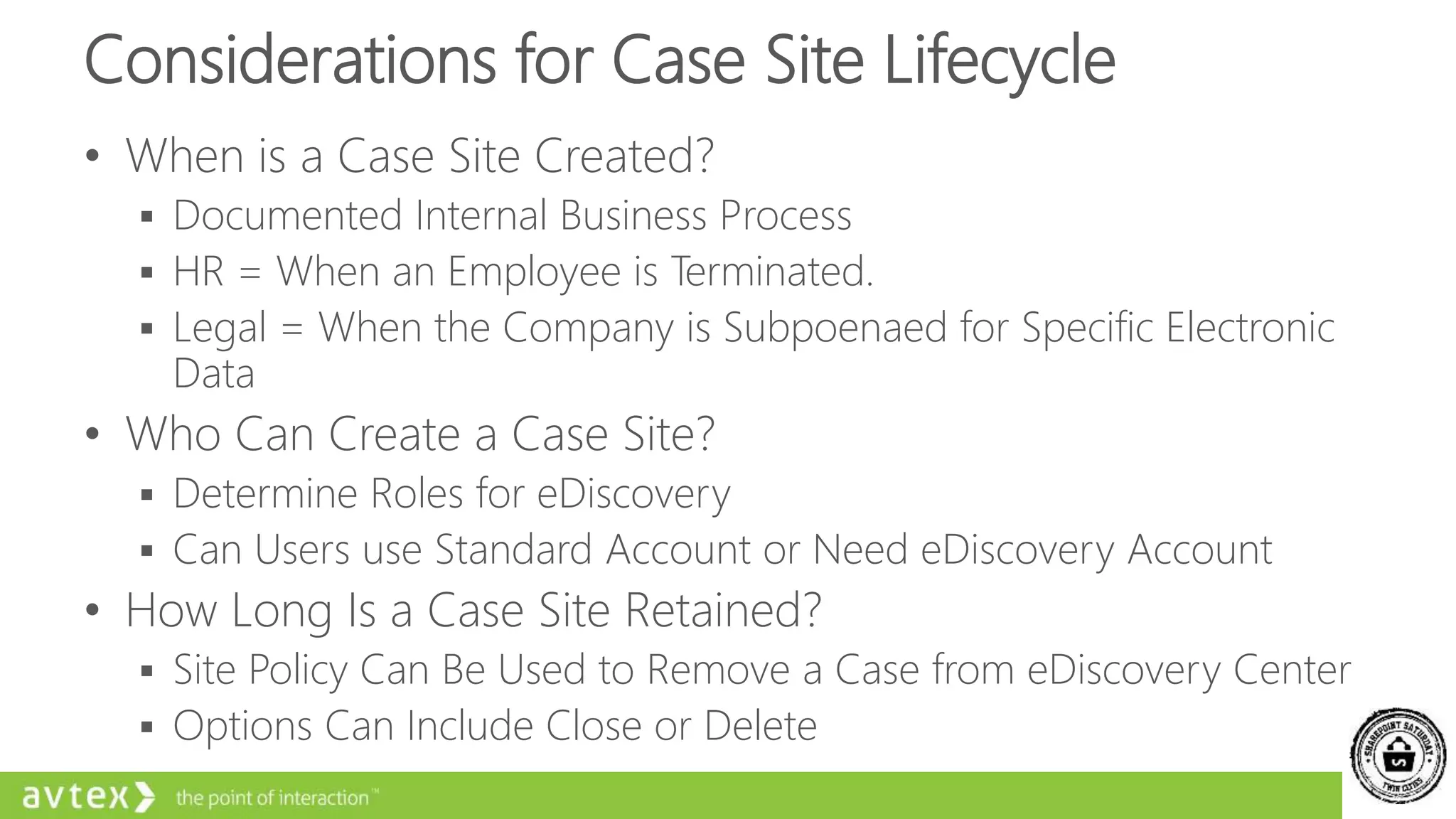 Considerations for Case Site Lifecycle
• When is a Case Site Created?
 Documented Internal Business Process
 HR = When an Employee is Terminated.
 Legal = When the Company is Subpoenaed for Specific Electronic
Data
• Who Can Create a Case Site?
 Determine Roles for eDiscovery
 Can Users use Standard Account or Need eDiscovery Account
• How Long Is a Case Site Retained?
 Site Policy Can Be Used to Remove a Case from eDiscovery Center
 Options Can Include Close or Delete
 