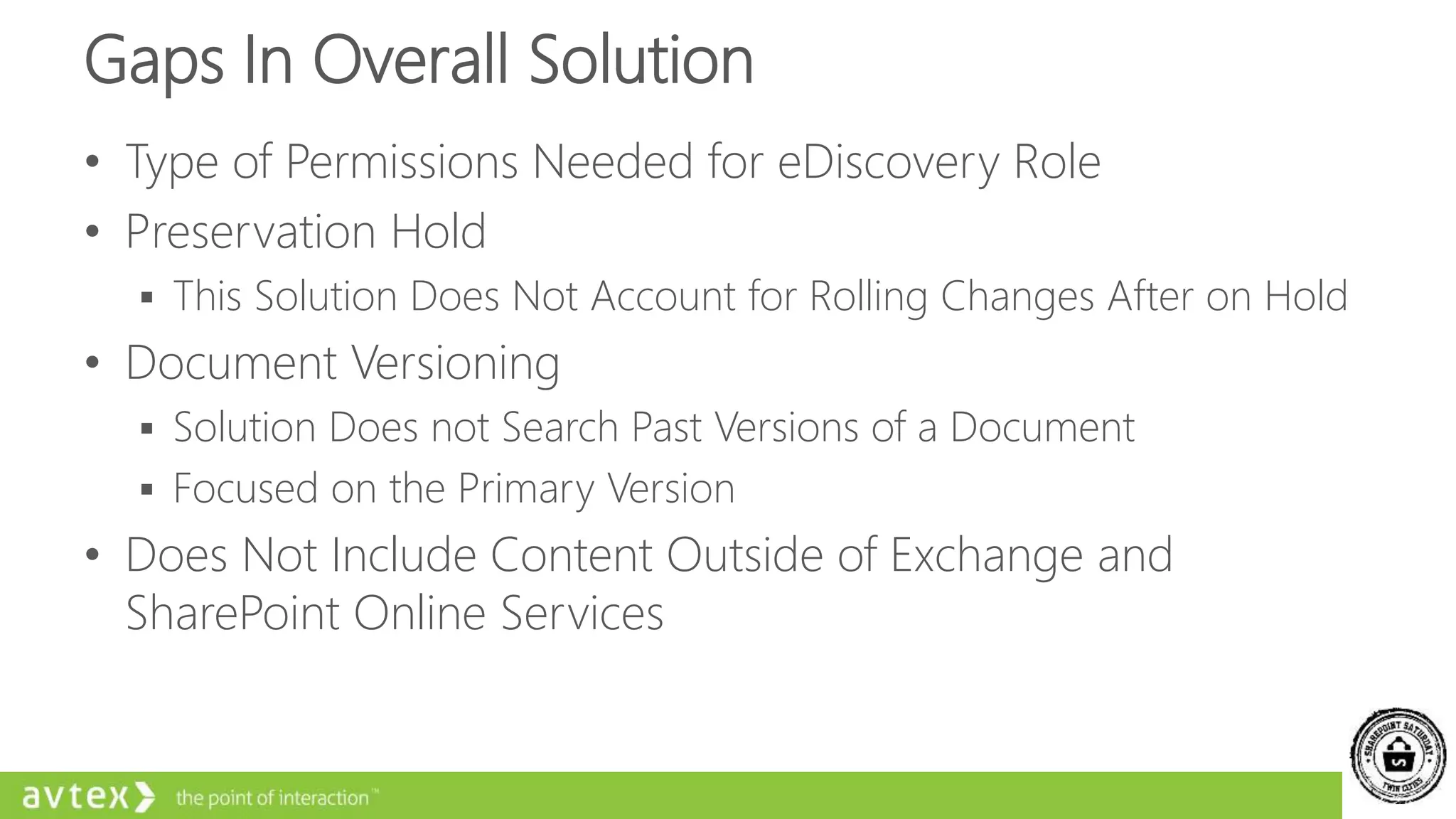 Gaps In Overall Solution
• Type of Permissions Needed for eDiscovery Role
• Preservation Hold
 This Solution Does Not Account for Rolling Changes After on Hold
• Document Versioning
 Solution Does not Search Past Versions of a Document
 Focused on the Primary Version
• Does Not Include Content Outside of Exchange and
SharePoint Online Services
 