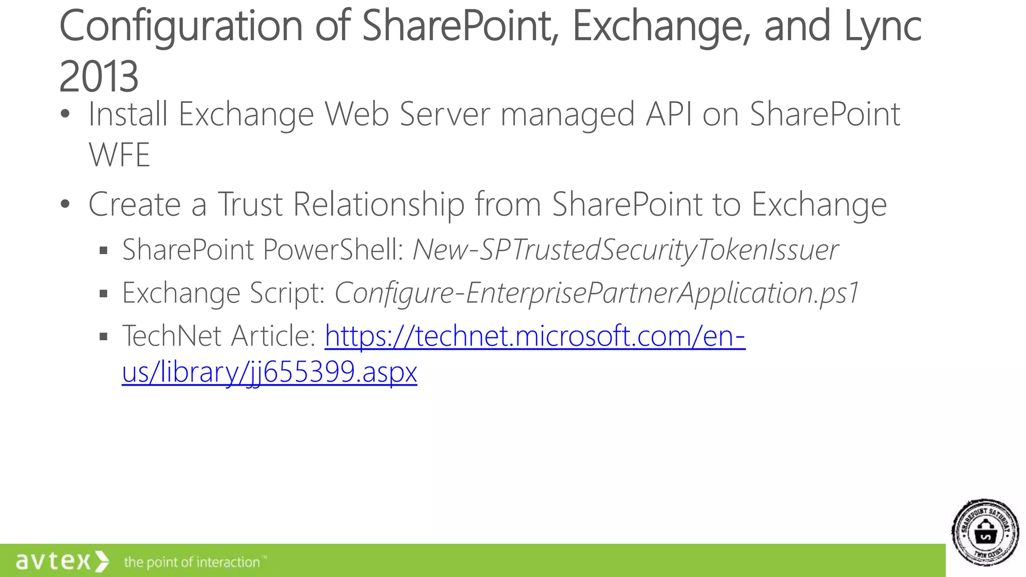 Configuration of SharePoint, Exchange, and Lync
2013
• Install Exchange Web Server managed API on SharePoint
WFE
• Create a Trust Relationship from SharePoint to Exchange
 SharePoint PowerShell: New-SPTrustedSecurityTokenIssuer
 Exchange Script: Configure-EnterprisePartnerApplication.ps1
 TechNet Article: https://technet.microsoft.com/en-
us/library/jj655399.aspx
 