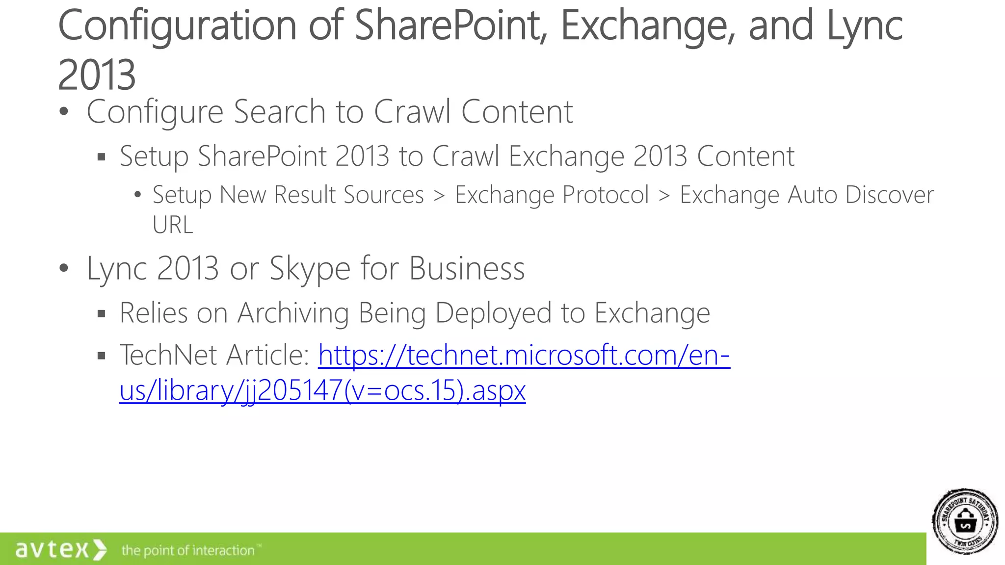 Configuration of SharePoint, Exchange, and Lync
2013
• Configure Search to Crawl Content
 Setup SharePoint 2013 to Crawl Exchange 2013 Content
• Setup New Result Sources > Exchange Protocol > Exchange Auto Discover
URL
• Lync 2013 or Skype for Business
 Relies on Archiving Being Deployed to Exchange
 TechNet Article: https://technet.microsoft.com/en-
us/library/jj205147(v=ocs.15).aspx
 
