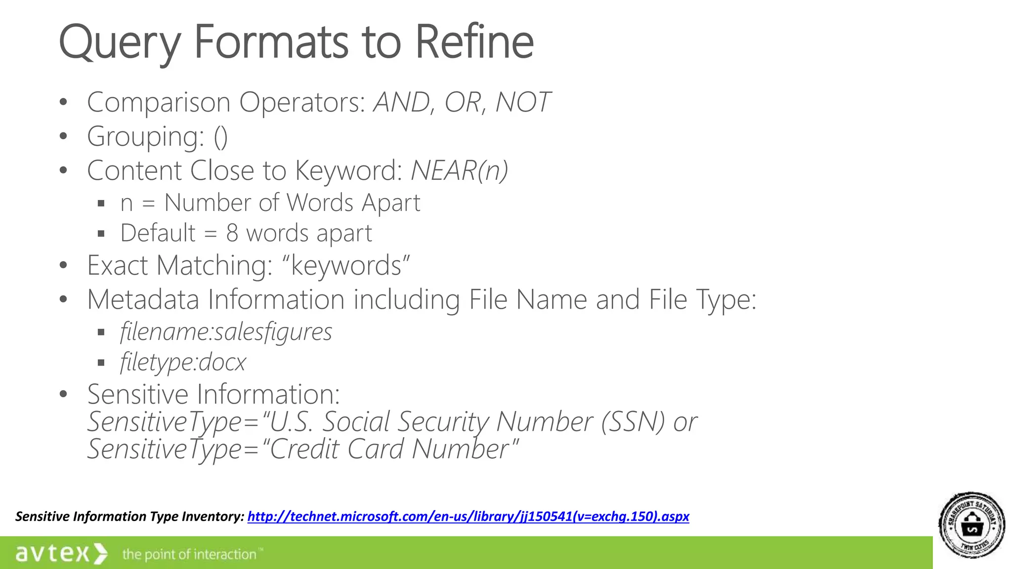 Query Formats to Refine
• Comparison Operators: AND, OR, NOT
• Grouping: ()
• Content Close to Keyword: NEAR(n)
 n = Number of Words Apart
 Default = 8 words apart
• Exact Matching: “keywords”
• Metadata Information including File Name and File Type:
 filename:salesfigures
 filetype:docx
• Sensitive Information:
SensitiveType=“U.S. Social Security Number (SSN) or
SensitiveType=“Credit Card Number”
Sensitive Information Type Inventory: http://technet.microsoft.com/en-us/library/jj150541(v=exchg.150).aspx
 