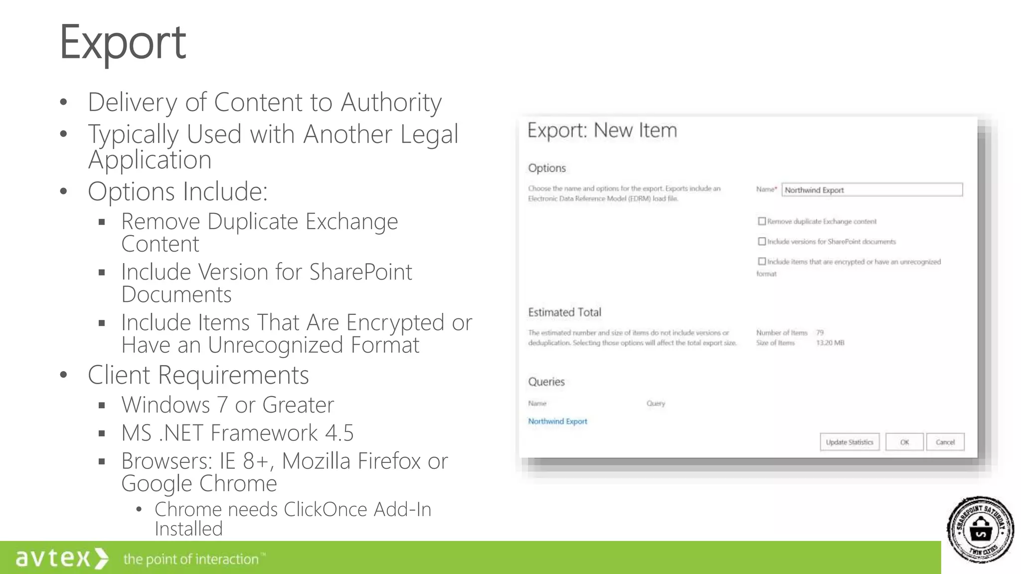 Export
• Delivery of Content to Authority
• Typically Used with Another Legal
Application
• Options Include:
 Remove Duplicate Exchange
Content
 Include Version for SharePoint
Documents
 Include Items That Are Encrypted or
Have an Unrecognized Format
• Client Requirements
 Windows 7 or Greater
 MS .NET Framework 4.5
 Browsers: IE 8+, Mozilla Firefox or
Google Chrome
• Chrome needs ClickOnce Add-In
Installed
 