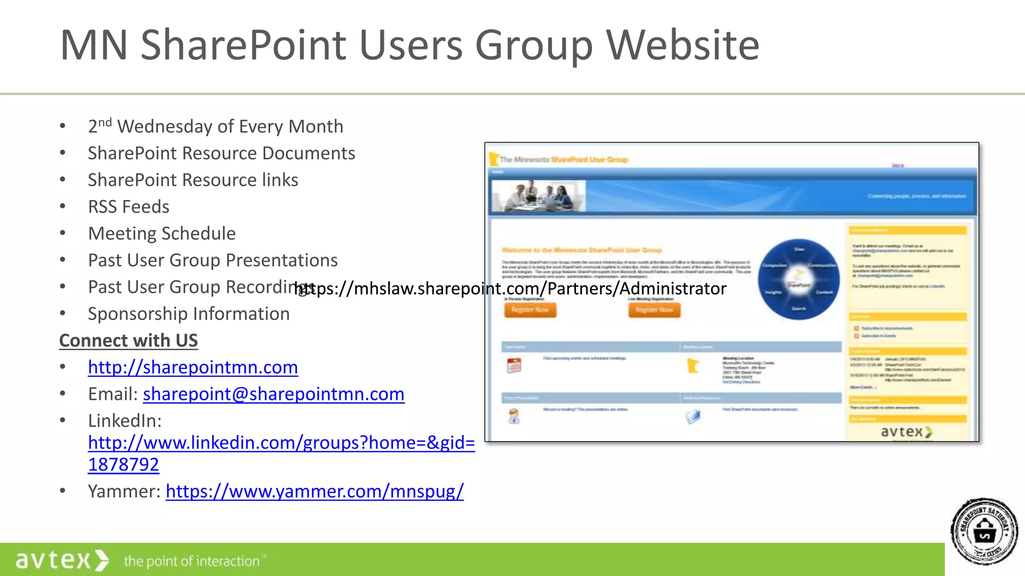 45
• 2nd Wednesday of Every Month
• SharePoint Resource Documents
• SharePoint Resource links
• RSS Feeds
• Meeting Schedule
• Past User Group Presentations
• Past User Group Recordings
• Sponsorship Information
Connect with US
• http://sharepointmn.com
• Email: sharepoint@sharepointmn.com
• LinkedIn:
http://www.linkedin.com/groups?home=&gid=
1878792
• Yammer: https://www.yammer.com/mnspug/
MN SharePoint Users Group Website
https://mhslaw.sharepoint.com/Partners/Administratorhttps://mhslaw.sharepoint.com/Partners/Administrator
 