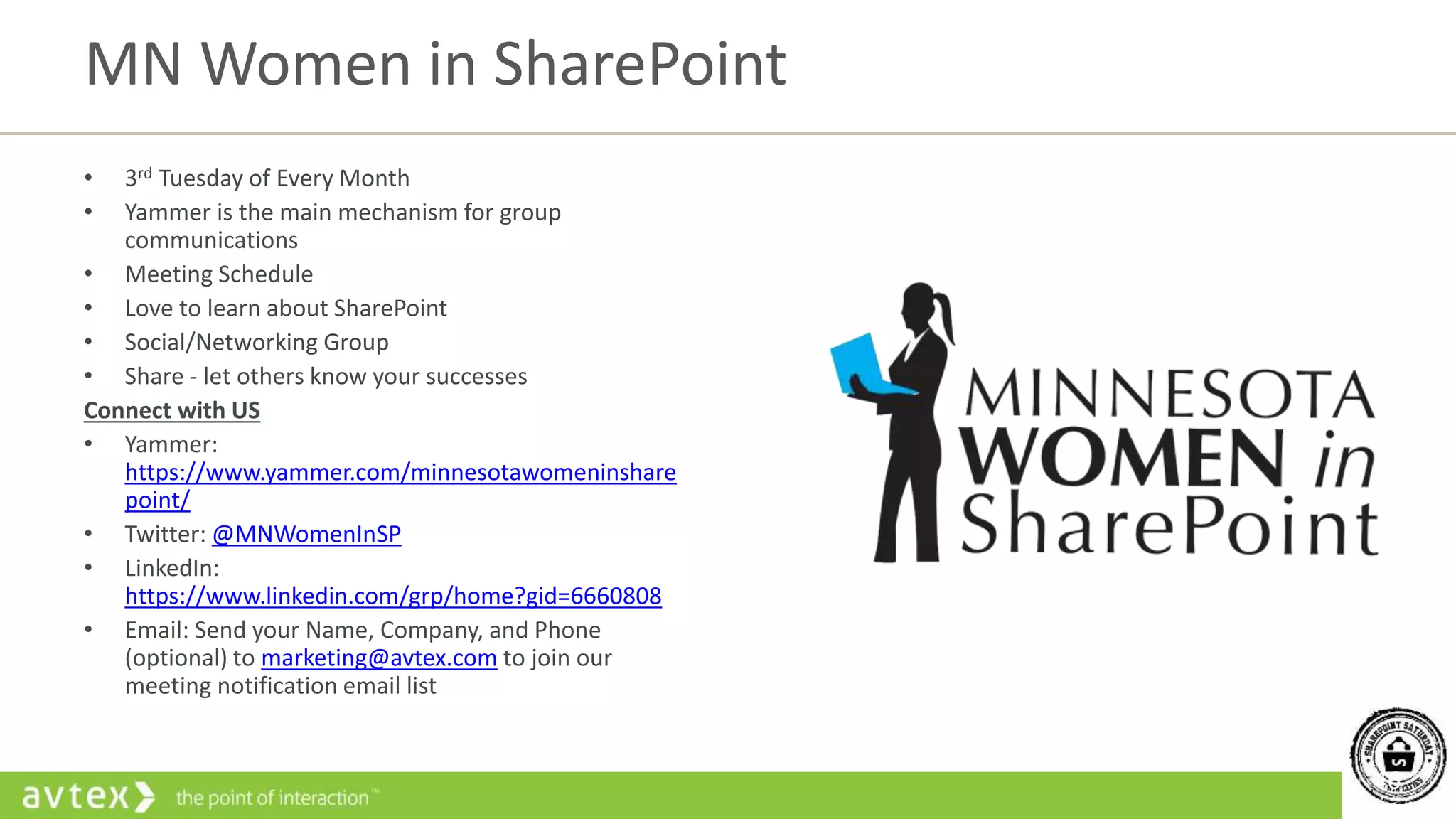 46
• 3rd Tuesday of Every Month
• Yammer is the main mechanism for group
communications
• Meeting Schedule
• Love to learn about SharePoint
• Social/Networking Group
• Share - let others know your successes
Connect with US
• Yammer:
https://www.yammer.com/minnesotawomeninshare
point/
• Twitter: @MNWomenInSP
• LinkedIn:
https://www.linkedin.com/grp/home?gid=6660808
• Email: Send your Name, Company, and Phone
(optional) to marketing@avtex.com to join our
meeting notification email list
MN Women in SharePoint
 