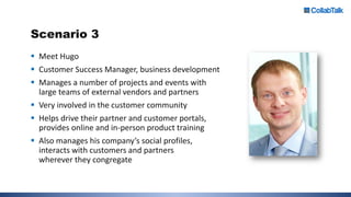 Scenario 3
 Meet Hugo
 Customer Success Manager, business development
 Manages a number of projects and events with
large teams of external vendors and partners
 Very involved in the customer community
 Helps drive their partner and customer portals,
provides online and in-person product training
 Also manages his company’s social profiles,
interacts with customers and partners
wherever they congregate
 