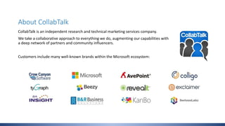 About CollabTalk
CollabTalk is an independent research and technical marketing services company.
We take a collaborative approach to everything we do, augmenting our capabilities with
a deep network of partners and community influencers.
Customers include many well-known brands within the Microsoft ecosystem:
 