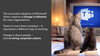 The successful adoption of Microsoft
Teams requires a change in behavior
for most organizations.
Teams is more than a product – it
represents a different way of working.
Change is about people –
and re-wiring corporate culture.
 