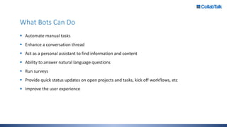 What Bots Can Do
 Automate manual tasks
 Enhance a conversation thread
 Act as a personal assistant to find information and content
 Ability to answer natural language questions
 Run surveys
 Provide quick status updates on open projects and tasks, kick off workflows, etc
 Improve the user experience
 