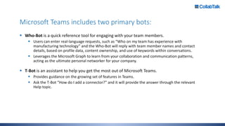 Microsoft Teams includes two primary bots:
 Who-Bot is a quick reference tool for engaging with your team members.
 Users can enter real-language requests, such as “Who on my team has experience with
manufacturing technology” and the Who-Bot will reply with team member names and contact
details, based on profile data, content ownership, and use of keywords within conversations.
 Leverages the Microsoft Graph to learn from your collaboration and communication patterns,
acting as the ultimate personal networker for your company.
 T-Bot is an assistant to help you get the most out of Microsoft Teams.
 Provides guidance on the growing set of features in Teams.
 Ask the T-Bot “How do I add a connector?” and it will provide the answer through the relevant
Help topic.
 