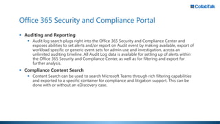 Office 365 Security and Compliance Portal
 Auditing and Reporting
 Audit log search plugs right into the Office 365 Security and Compliance Center and
exposes abilities to set alerts and/or report on Audit event by making available, export of
workload specific or generic event sets for admin use and investigation, across an
unlimited auditing timeline. All Audit Log data is available for setting up of alerts within
the Office 365 Security and Compliance Center, as well as for filtering and export for
further analysis.
 Compliance Content Search
 Content Search can be used to search Microsoft Teams through rich filtering capabilities
and exported to a specific container for compliance and litigation support. This can be
done with or without an eDiscovery case.
 