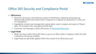Office 365 Security and Compliance Portal
 eDiscovery
 Electronic discovery is the electronic aspect of identifying, collecting and producing
electronically stored information (ESI) in response to a request for production in a law suit
or investigation.
 Capabilities include case management, preservation, search, analysis and export of Teams
data. This includes chat, messaging and file data.
 Customers can leverage in-place eDiscovery or Advanced eDiscovery
 Legal Hold
 When any Team within Microsoft Teams is put on In-Place Hold or Litigation Hold, the hold
is placed on the groups mailbox.
 Legal Holds are generally applied within the context of an eDiscovery case.
 