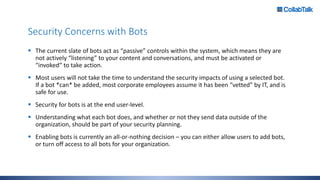 Security Concerns with Bots
 The current slate of bots act as “passive” controls within the system, which means they are
not actively “listening” to your content and conversations, and must be activated or
“invoked” to take action.
 Most users will not take the time to understand the security impacts of using a selected bot.
If a bot *can* be added, most corporate employees assume it has been “vetted” by IT, and is
safe for use.
 Security for bots is at the end user-level.
 Understanding what each bot does, and whether or not they send data outside of the
organization, should be part of your security planning.
 Enabling bots is currently an all-or-nothing decision – you can either allow users to add bots,
or turn off access to all bots for your organization.
 